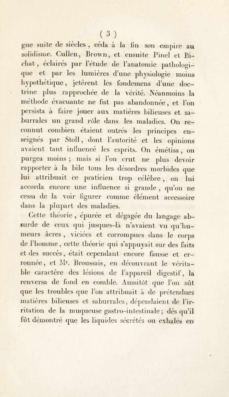 giie suite de siècles , céda à la fin son empire au solidisme. Cullen, Brown, et ensuite Pinel et Bi- cliat , éclairés par l’étude de l’anatomie pathologi¬ que et par les lumières d’une physiologie moins hypothétique, jetèrent les fondemens d’une doc¬ trine plus rapprochée de la yérité. Néanmoins la méthode évacuante ne fut pas abandonnée, et l’on persista à faire jouer aux matières bilieuses et sa- hurrales uiï grand rôle dans les maladies. On re¬ connut combien étaient outrés les principes en¬ seignes par Stoll, dont l’autorite et les opinions avaient tant influencé les esprits. On émétisa, on purgea moins ; mais si l’on crut ne plus devoir rapporter a la bile tous les désordres morbides que lui attribuait ce praticien trop célèbre , on lui accorda encore une influence si grande , qu’on ne cessa de la voir figurer comme élément accessoire dans la plupart des maladies. Cette théorie , épurée et dégagée du langage ab¬ surde de ceux qui jusques-là n’avaient vu qu’bu- meurs âcres , viciées et corrompues dans le corps de l’homme, cette théorie qui s’appuyait sur des faits et des succès, était cependant encore fausse et er- ronnée, et Broussais, en découvrant le vérita¬ ble caractère des lésions de l’appareil digestif, la renversa de fond en comble. Aussitôt que l’on sut que les troubles que l’on attribuait à de prétendues matières bilieuses et sabiirrales, dépendaient de l’ir¬ ritation de la muqueuse gastro-intestinale ; dès qu’il fût démontré que les liquides sécrétés ou exhalés en
