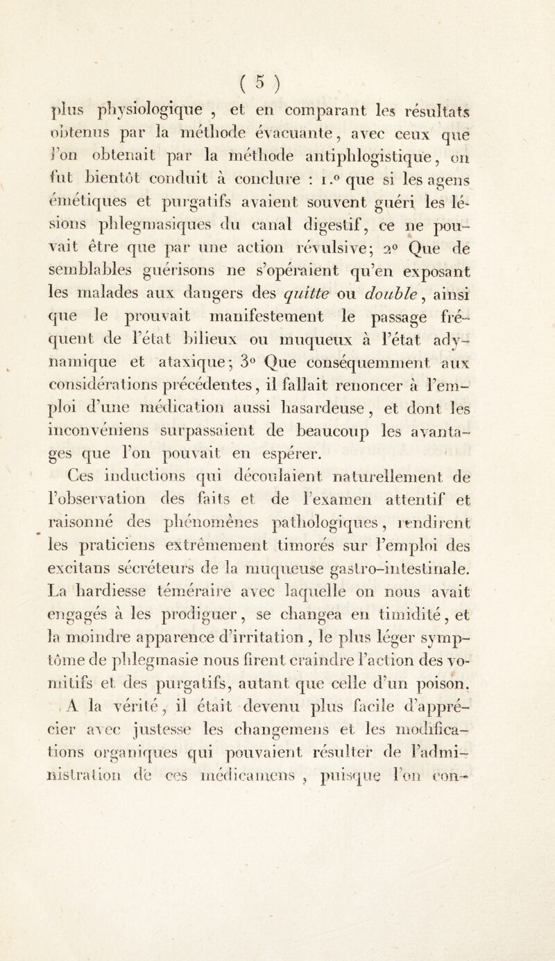 plus physiologique , et en comparant les résultats obtenus par la méthode éyacnante, avec ceux que J un obtenait par la méthode antiphlogistique, on fut bientôt conduit à conclure ; i.^que si les a gens émétiques et purgatifs avaient souvent guéri les lé¬ sions phlegmasiques du canal digestif, ce ne pou¬ vait être que par une action révulsive; 2° Que de semblables guérisons ne s’opéraient qu’en exposant les malades aux dangers des quitte ou double, ainsi que le prouvait manifestement le passage fré¬ quent de l’état bilieux ou muqueux à l’état ady- namique et ataxique; 3*^ Que conséquemment aux considérations précédentes, il fallait renoncer à l’em¬ ploi d’une médication aussi hasardeuse , et dont les inconvéniens surpassaient de beaucoup les avanta¬ ges que l’on pouvait en espérer. Ces inductions qui découlaient naturellement de l’observation des faits et de l’examen attentif et raisonné des phénomènes pathologiques, rendirent les praticiens extrêmement timorés sur l’emploi des excitans sécréteurs de la muqueuse gastro-intestinale. La hardiesse téméraire avec laquelle on nous avait engagés à les prodiguer, se changea en timidité, et la moindre apparence dhrritation , le plus léger symp¬ tôme de pblegmasie nous firent craindre Faction des vo¬ mitifs et des purgatifs, autant que celle d’un poison. A la vérité, il était devenu plus facile d’appré¬ cier avec justesse les changemens et les modifica¬ tions organiques qui pouvaient résulter de l’admi¬ nistration de ces niédicamens , puisque Fou con-