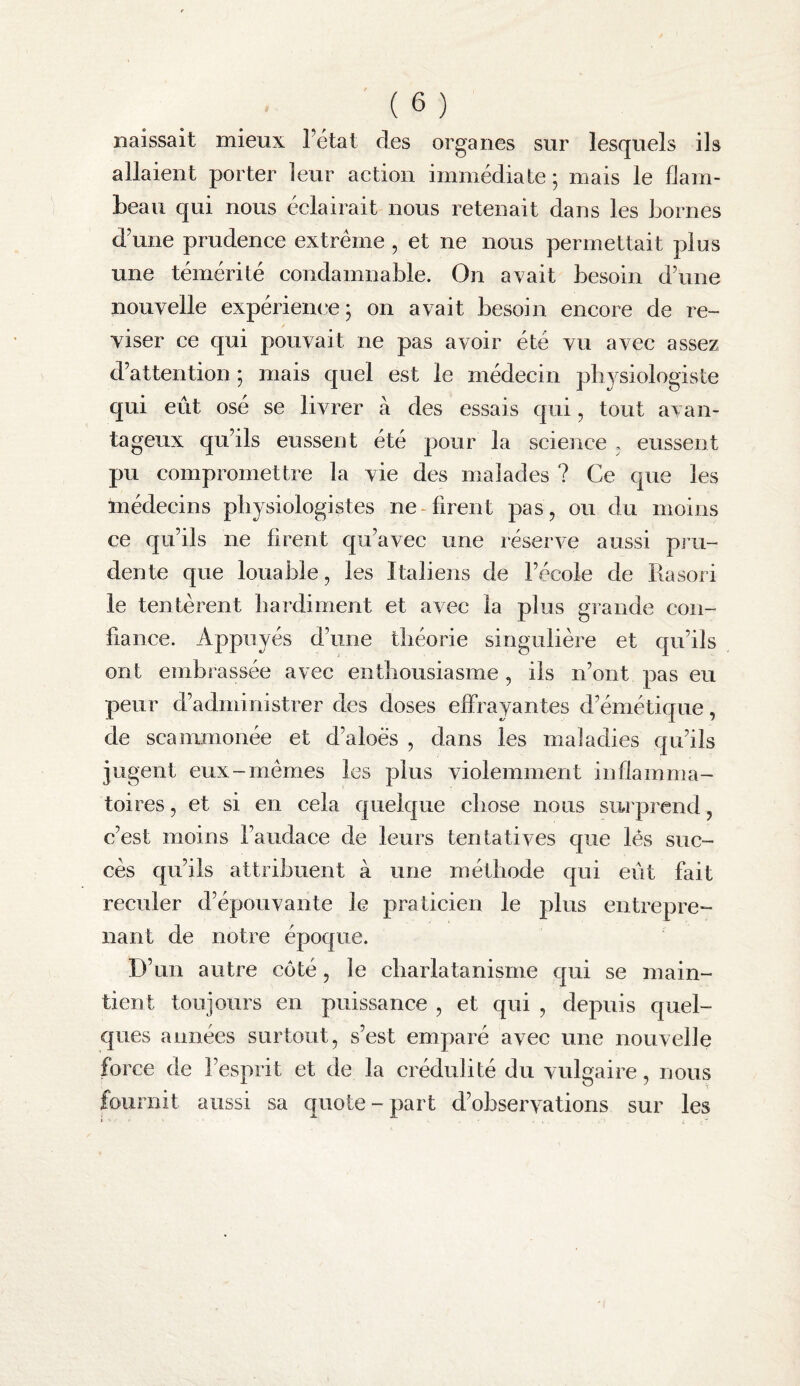 naissait mieux l’état des organes sur lesquels ils allaient porter leur action immédiate ; mais le flam¬ beau qui nous éclairait nous retenait dans les bornes d’une prudence extrême , et ne nous permettait plus une témérité condamnable. On avait besoin d’une nouvelle expérience; on avait besoin encore de ré¬ viser ce qui pouvait ne pas avoir été vu avec assez d’attention ; mais quel est le médecin physiologiste qui eût osé se livrer à des essais qui, tout avan¬ tageux qu’ils eussent été pour la science , eussent pu compromettre la vie des malades ? Ce que les médecins physiologistes ne-firent pas, ou du moins ce qu’ils ne firent qu’avec une réserve aussi pru¬ dente que louable, les Italiens de l’école de Rasori le tentèrent hardiment et avec la plus grande con¬ fiance. Appuyés d’une théorie singulière et qu’ils ont embrassée avec enthousiasme , ils n’ont pas eu peur d’administrer des doses effrayantes d’émétique, de scammonée et d’aloès , dans les maladies qu’ils jugent eux-mêmes les plus violemment inflamma¬ toires , et si en cela quelque chose nous surprend, c’est moins l’audace de leurs tentatives que lés suc¬ cès qu’ils attribuent à une méthode qui eût fait reculer d’épouvante le praticien le plus entrepre¬ nant de notre époque. D’un autre côté, le charlatanisme qui se main¬ tient toujours en puissance , et qui , depuis quel¬ ques années surtout, s’est emparé avec une nouvelle force de l’esprit et de la crédulité du vulgaire, nous fournit aussi sa quote - part d’observations sur les