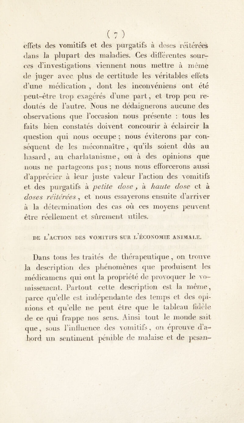 effets des vomitifs et des purgatifs à doses réitérées dans la plupart des maladies. Ces différentes sour- ces d’investigations viennent nous mettre à même de juger avec plus de certitude les véritables effets d’une médication , dont les inconvéniens ont été peut-être trop exagérés d’une part, et trop peu re¬ doutés de l’autre. Nous ne dédaignerons aucune des ol^servations que l’occasion nous présente : tous les faits bien constatés doivent concourir à éclaircir la question qui nous occupe ; nous éviterons par con- séqiient de les méconnaître, qu’ils soient dûs au hasard, au cliarlatanisme, ou à des opinions que nous ne partageons pas ; nous nous efforcerons aussi d’apprécier à leur juste valeur l’action des vomitifs et des purgatifs à petite dose y à haute dose et à doses réitérées , et nous essayerons ensuite d’arriver à la détermination des cas où ces moyens peuvent être réellement et sûrement utiles. DE l’action des VOMITIFS SUR l’ÉCONOMIE ANIMALE. Dans tous les traités de thérapeutique, on trouve la description des phénomènes que produisent les médicamens qui ont la propriété de provoquer le vo¬ missement. Partout cette description est la même, parce qu’elle est indépendante des temps et des opi¬ nions et qu’elle ne peut être que le tableau fidèle de ce qui frappe nos sens. Ainsi tout le nionde sait que, sous l’influence des vomitifs, on éprouve d’a¬ bord un sentiment pénible de malaise et de pesan-