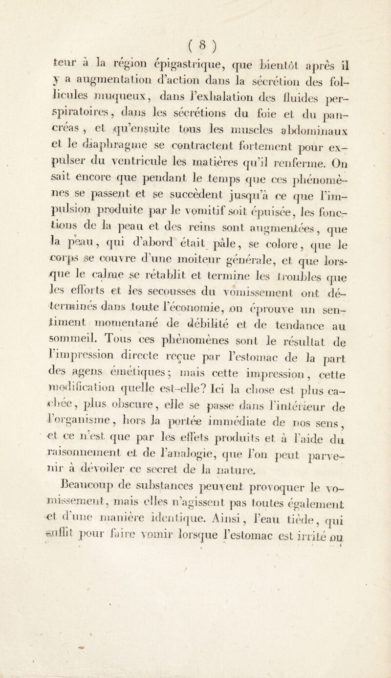 leur à la région épigastrique, que foientôt après il y a augmentation d’action dans la sécrétion des fol¬ licules iiiu(|^ueux, dans l’exlialation des fluides per— spiratoires, dans les sécrétions du foie et du pan- ci cas , et qu ensuite tous les muscles abdominaux et le diaplimgme se contractent fortement pour ex¬ pulser du ventricule les matières qu’il renferme. On sait encore que pendant le temps que ces pliénoniè— nés se passent et se succèdent jusqu’à ce que l’im¬ pulsion produite par le vomitif soit ejiuisee, les loue— tiens de la peau et des reins sont augmenXées, que la peau, qui d abord était pâle, se colore, que le corps se couvre d’une moiteur générale, et que lors- cpie le calme se rétablit et termine les troubles que les ellorts et les secousses du vomissement ont dé¬ terminés dans toute l’économie, .on épmuve un sen¬ timent momentané de débilité et de tendance an sommeil. Tous ces pliènomènes sont le résultat de l’impression directe reçue par l’estomac de la part des a.gens émétiques ^ mais cette impression, cette modification quelle est-elle? Ici la cliose est plus ca- clîCG, plus onscure, elle se passe dans l’intérieur de l’organisme, bors la portée immédiate de nos sens, et ce 11 est que par les effets produits et à l’aide du raisonnement et de l’analogie, que l’on peut parve¬ nir à dévoiler ce secret de la nature. Beaucoup de substances peuvent provoquer le vo- mksemeiit, mais elles n’agissent pas toutes également et d;niie manièie identique. Ainsi, l’eau tiécie, qui ■suffit pour faire vomir lorsque l’estomac est iniié ou /