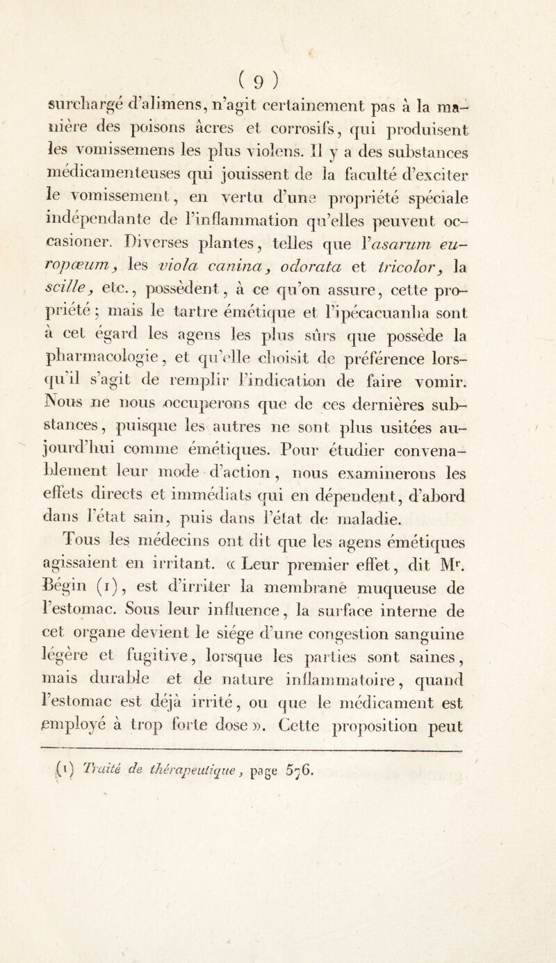 surcliargé d’alimens, n’agit certainement pas à îa ma-^ nière des poisons âcres et corrosifs, qui produisent les vomissemens les plus \ iolens. îl y a des substances médicamenteuses qui jouissent de la faculté d’exciter le vomissement, en vertu d’une propriété spéciale indépendante de l’inflammation qu’elles peuvent oc- casioner. Diverses plantes, telles que Vasarum eu- ropœumy les viola caninay odorata et tricolory la s cille y etc., possèdent, à ce qu’on assure, cette pro¬ priété ; mais le tartre émétique et l’ipécacuanba sont à cet égard les a gens les plus sûrs que possède la pharmacologie, et qu’f'lle choisit de préférence lors¬ qu’il s agit de remplir l’indication de faire vomir. Nous ne nous occuperons que de ces dernières sub¬ stances, puisque les autres ne sont plus usitées au¬ jourd’hui comme émétiques. Pour étudier convena¬ blement leur mode d’action, nous examinerons les effets directs et immédiats qui en dépendent, d’abord dans létat sain, puis dans l’état de maladie. Tous les médecins ont dit que les agens émétiques agissaient en irritant, ce Leur premier effet, dit M*. Bé gin (i), est d’irriter la membrane muqueuse de l’estomac. Sous leur influence, la surface interne de cet organe devient le siège d’une congestion sanguine légère et fugitive, lorsque les parties sont saines, mais durable et de nature inflammatoire, quand l’estomac est déjà irrité, ou que le médicament est employé à trop forte dose ». Cette proposition peut (i) Dxdté de ihérapeuiiqite, page 5^6.