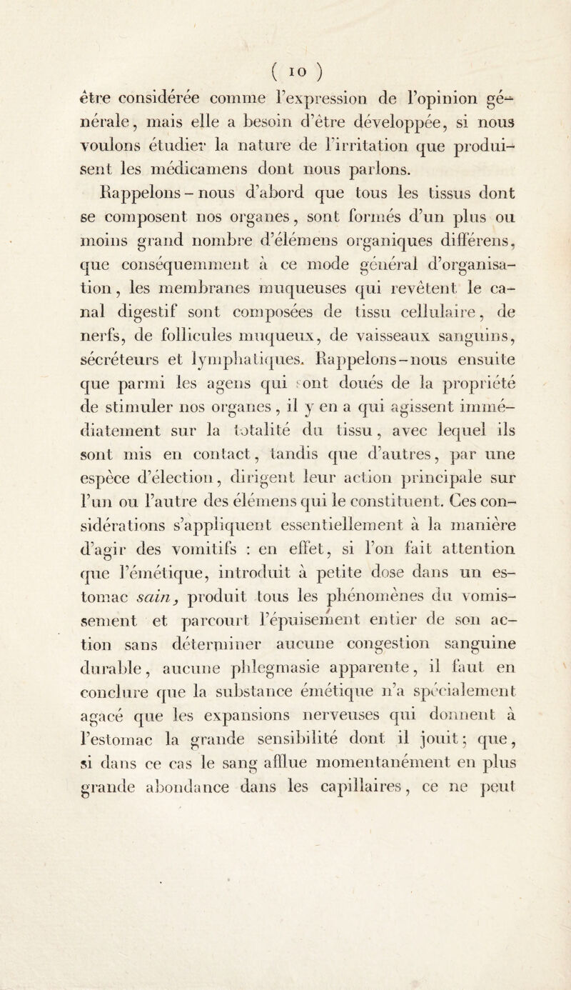 être considérée comme Texpression de Fopinion gé^ néraie, mais elle a besoin d’étre développée, si nous voulons étudier la nature de Firritation que produi¬ sent les médicamens dont nous parlons. Rappelons - nous d’abord que tous les tissus dont se composent nos organes, sont formés d’un plus ou moins grand nombre d’élémens organiques différens, que conséquemment à ce mode général d’organisa¬ tion , les membranes muqueuses qui revêtent le ca¬ nal digestif sont composées de tissu cellulaire, de nerfs, de follicules muqueux, de vaisseaux sanguins, sécréteurs et lympbatiques* Rappelons-nous ensuite que parmi les a gens qui ; ont doués de la propriété de stimuler nos organes, il y en a qui agissent immé¬ diatement sur la totalité du tissu, avec lequel ils sont mis en contact, tandis que d’autres, par une espèce d’élection, dirigent leur action principale sur l’un ou l’autre des élémens qui le constituent. Ces con¬ sidérations s’appliquent essentiellement à la manière d’agir des vomitifs : en effet, si l’on fait attention que l’émétique, introduit à petite dose dans un es¬ tomac sain y produit tous les pliénomènes du vomis¬ sement et parcourt l’épuisement entier de son ac¬ tion sans déterminer aucune congestion sanguine durable, aucune pblegmasie apparente, il faut en conclure que la substance émétique n’a spécialement agacé que les expansions nerveuses qui donnent à l’estomac la grande sensibilité dont il jouit ; que, si dans ce cas le sang afflue momentanément en plus grande abondance dans les capillaires, ce ne peut