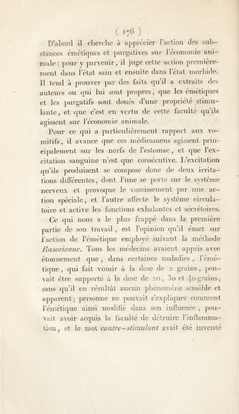 ( lyS ) D’abord il cberclie à apprécier Faction des sub¬ stances émétiques et purgatives sur Féconomie ani¬ male : pour y parvenir, il juge cette action première¬ ment dans Fétat sain et ensuite dans Fétat morbide. Il tend à prouver par des faits qu il a extraits des auteurs ou qui lui sont propres, que les émétiques et les purgatifs sont doués d’une propriété stimu¬ lante , et que c’est en vertu de cette faculté qu’ils agissent sur l’économie animale. O Pour ce qui a particulièrement rapport aux vo¬ mitifs , il avance que ces médicamens agissent prin¬ cipalement sur les nerfs de l’estomac, et que l’ex¬ citation sanguine n’est que consécutive. L’excitation qu’ils produisent se compose donc de deux irrita¬ tions difiérentes, dont l’une se porte sur le système nerveux et provoque le vomissement par une ac¬ tion spéciale, et l’autre affecte le système circula¬ toire et active les fonctions exlialantes et sécrétoires. Ce qui nous a le plus frappé dans la première partie de son travail , est l’opinion qu’il émet sur l’action de l’émétique employé suivant la métbode Rasorienne. Tous les médecins avaient appris avec étonnement que , dans certaines maladies , l’émé¬ tique , qui fait vomir à la dose de 2 grains, pou¬ vait être supporté à la dose de ao, 3o et 4o grains sans qu’il en résultât aucun phénomène sensible et apparent ; personne ne pouvait s’expliquer comment l’émétique ainsi modifié dans son influence , pou¬ vait avoir acquis la faculté de détruire l’inflamma¬ tion^, et le mot contrestimulant avait été inventé