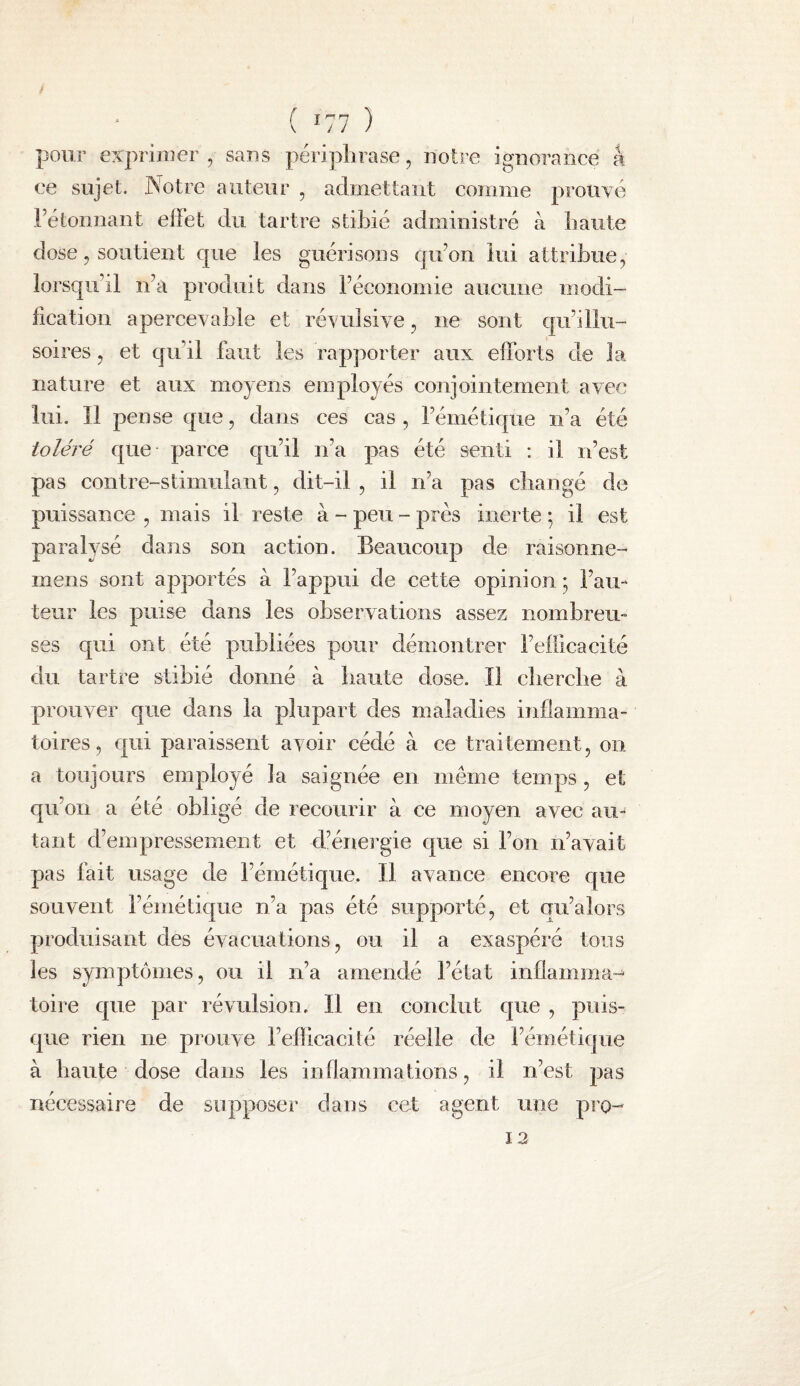 pour exprimer, sans périj^lirase, notre ignorance k ce sujet. Notre auteur , admettant comme prouvé Fétomiant effet du tartre stibié administré à haute dose, soutient cpie les guérisons qifon lui attribue, lorsqu’il n’a produit dans réconomie aucune modi¬ fication apercevable et révulsive, ne sont qu’illu¬ soires , et qu’il faut les rapporter aux efforts de la nature et aux moyens employés conjointement avec lui. 11 pense que, dans ces cas , l’émétique ii’a été toléré que parce C|u’il n’a pas été senti : il n’est pas contre-stimulant, dit-il, il n’a pas changé de puissance , mais il reste à - peu - près inerte ; il est paralysé dans son action. Beaucoup de raisonne- mens sont apportés à l’appui de cette opinion ; l’au¬ teur les puise dans les observations assez nombreu¬ ses qui ont été publiées pour démontrer l’efdcacité du tartre stibié donné à haute dose. Il cliercbe à prouver que dans la plupart des maladies inflamma¬ toires, qui paraissent avoir cédé à ce traitement, on a toujours employé la saignée en même temps , et qu’on a été obligé de recourir à ce moyen avec au¬ tant d’empressement et d’énergie c^ue si l’on n’avait pas fait usage de l’émétique. Il avance encore c[ue souvent l’émétique n’a pas été supporté, et qu’alors produisant des évacuations, ou il a exaspéré tons les symptômes, ou il n’a amendé l’état infiamma-^ toire que par révulsion. Il en conclut que , puis¬ que rien ne prouve l’efficacité réelle de l’émétique à haute dose dans les inflammations, il n’est pas nécessaire de supposer dans cet agent une pro- 12