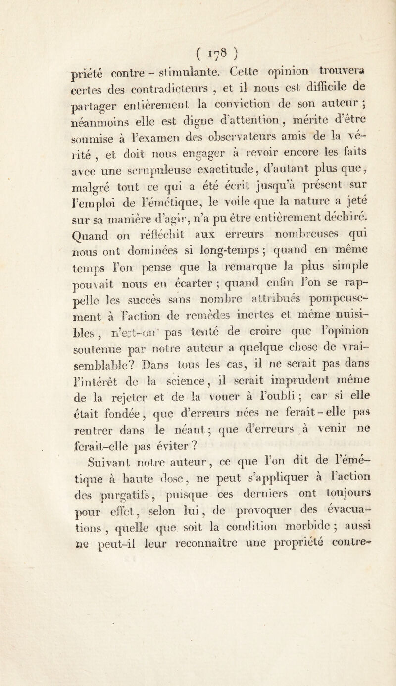 prîété contre - stimulante. Cette opinion trouvera certes des contradicteurs , et il nous est difficile de partager entièrement la conviction de son auteur ; néanmoins elle est digne d’attention , mérite d’ètre soumise à l’examen des observateurs amis de la vé¬ rité , et doit nous engager à revoir encore les faits avec une scrupuleuse exactitude, d’autant plus que ^ malgré tout ce qui a été écrit jusqu’à présent sur l’emploi de l’émétique, le voile que la nature a jeté sur sa manière d’agir, n’a pu être entièrement decliiré. Quand on réfiécliit aux erreurs nombreuses qui nous ont dominées si long-temps ; quand en même temps l’on pense que la remarque la plus simple pouvait nous en écarter ; quand enfin l’on se rap¬ pelle les succès sans nombre attribués pompeuse¬ ment à Faction de remèdes inertes et même nuisi¬ bles , n’e^t-oii ' pas tenté de croire que l’opinion soutenue par notre auteur a quelque cliose de vrai¬ semblable? Dans tous les cas, il ne serait pas dans l’intérêt de la science, il serait imprudent même de la rejeter et de la vouer à l’oubli ; car si elle était fondée, que d’erreurs nées ne ferait-elle pas rentrer dans le néant; que d’erreurs à venir ne ferait-elle pas éviter ? Suivant notre auteur, ce que l’on dit de 1 eme— tique à haute dose, ne peut s’appliquer a Faction des purgatifs, puisque ces derniers ont toujours pour effet, selon lui, de provoquer des évacua¬ tions , quelle que soit la condition morbide ; aussi ne peut-il leur reconnaître une propriété contre^