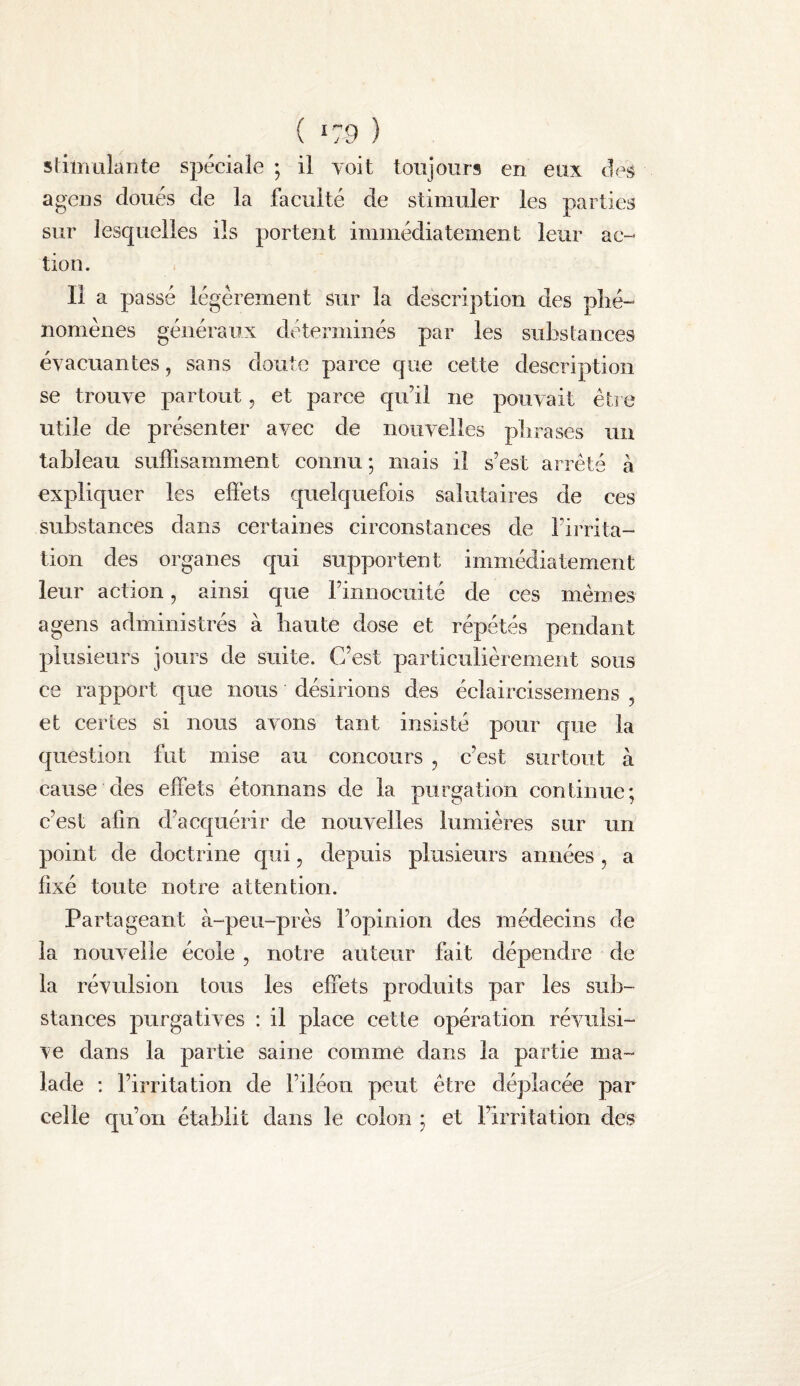 ( K 9 ) sliinulante spéciale ; il voit toujours en eux a gens doués de la faculté de stimuler les parties sur lesquelles ils portent immédiatement leur ac¬ tion. Il a passé légèrement sur la description des plié- nomènes généraux déterminés par les substances évacuantes, sans doute parce que cette description se trouve partout, et parce qu’il ne pouvait être utile de présenter avec de nouvelles plirases un tableau suffisamment connu ; mais il s’est arrêté à expliquer les effets quelquefois salutaires de ces substances dans certaines circonstances de l’irrita¬ tion des organes qui supportent immédiatement leur action, ainsi que l’innocuité de ces mêmes a gens administrés à liante dose et répétés pendant plusieurs jours de suite. C’est particulièrement sous ce rapport que nous désirions des éclaircissemens , et certes si nous avons tant insisté pour que la question fut mise au concours , c’est surtout à cause des effets étonnans de la purgation continue; c’est afin d’acquérir de nouvelles lumières sur un point de doctrine qui, depuis plusieurs années , a fixé toute notre attention. Partageant à-peu-près l’opinion des médecins de la nouvelle école , notre auteur fait dépendre de la révulsion tous les effets produits par les sub¬ stances purgatives : il place cette opération révulsi¬ ve dans la partie saine comme dans la partie ma¬ lade : l’irritation de l’iléon peut être déplacée par celle qu’on établit dans le colon ; et l’irritation des