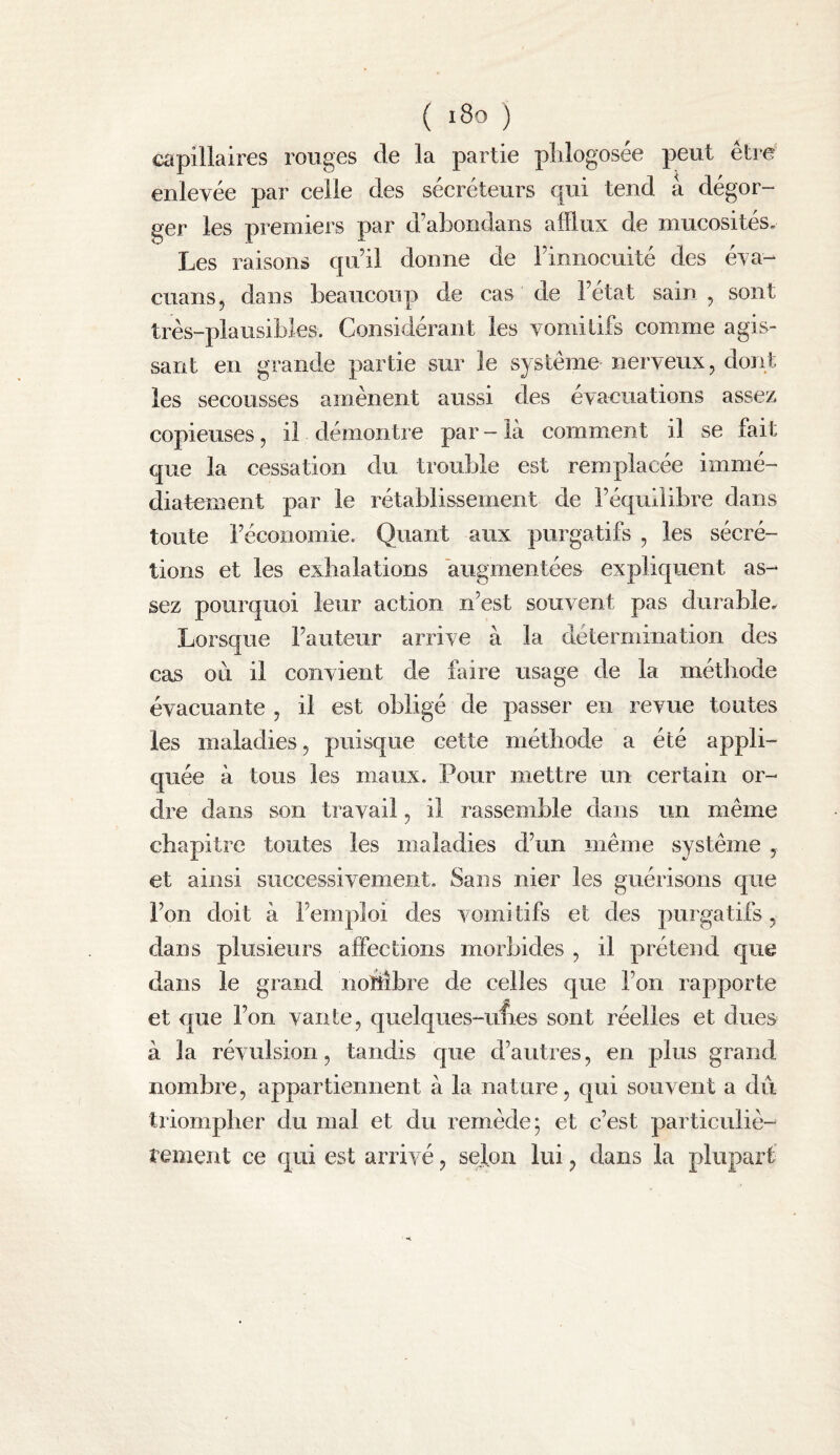 ( i8o ) capillaires rouges de la partie plilogosée peut être enlevée par celle des sécréteurs qui tend a dégor¬ ger les premiers par d’abondans afflux de mucosités. Les raisons qu’il donne de l’innocuité des éva- cuans, dans beaucoup de cas de l’état sain , sont très-plausibles. Considérant les vomitifs comme agis¬ sant en grande partie sur le système nerveux, dont les secousses amènent aussi des évacuations assez copieuses, il démontre par - là commuent il se fait que la cessation du trouble est remplacée immé¬ diatement par le rétablissement de l’équilibre dans toute l’économie. Quant aux purgatifs , les sécré¬ tions et les exhalations augmentées expliquent as¬ sez pourquoi leur action n’est souvent pas durable. Lorsque l’auteur arrive à la détermination des cas où il convient de faire usage de la méthode évacuante , il est obligé de passer en revue toutes les maladies, puisque cette méthode a été appli¬ quée à tous les maux. Pour mettre un certain or¬ dre dans son travail, il rassemble dans un même chapitre toutes les maladies d’un même système , et ainsi successivement. Sans nier les guérisons que l’on doit à l’emploi des vomitifs et des purgatifs, dans plusieurs affections morbides , il prétend que dans le grand iiohibre de celles que l’on rapporte et que l’on vante, quelques-unes sont réelles et dues à la révulsion, tandis que d’autres, en plus grand nombre, appartiennent à la nature, qui souvent a du triompher du mal et du remède; et c’est particuliè- renient ce qui est arrivé, selon lui, dans la plupart