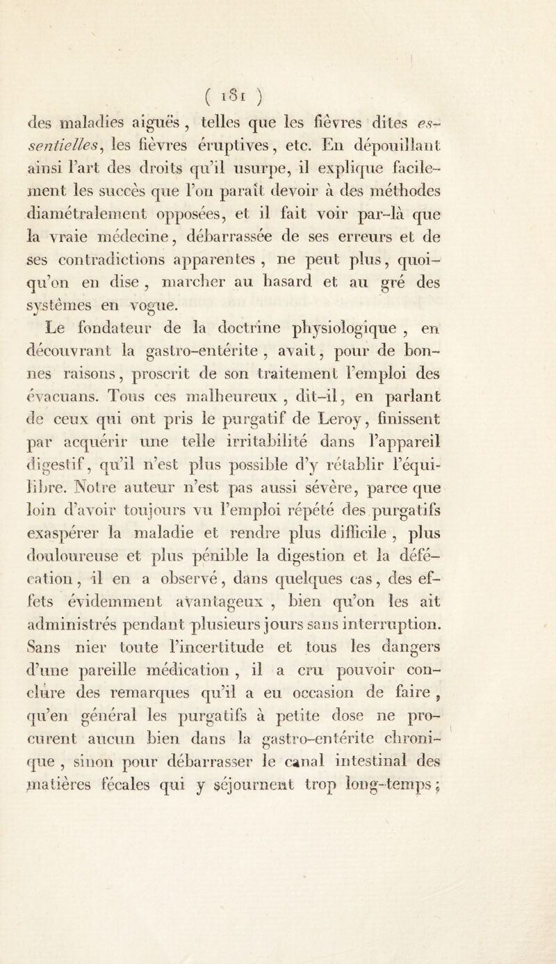 es- ( ) des maladies aiguës , telles que les fièvres dites sentielles^ les fièvres éruptives, etc. En dépouillant ainsi l’art des droits qu’il usurpe, il explique facile¬ ment les succès que l’on paraît devoir à des métliodes diamétralement opposées, et il fait voir par-là que la vraie médecine, débarrassée de ses erreurs et de ses contradictions apparentes, ne peut plus, quoi¬ qu’on en dise , marclier au hasard et au gré des systèmes en vogue. Le fondateur de la doctrine physiologique , en découvrant la gastro-entérite , avait, pour de bon¬ nes raisons, proscrit de son traitement l’emploi des évaciians. Tous ces malheureux, dit-il, en parlant de ceux qui ont pris le purgatif de Leroy, finissent par acquérir une telle irritabilité dans l’appareil digestif, qu’il n’est plus possible d’y rétablir l’équi¬ libre. Notre auteur n’est pas aussi sévère, parce que loin d’avoir toujours vu l’emploi répété des purgatifs exaspérer la maladie et rendre plus difficile , plus douloureuse et plus pénible la digestion et la défé¬ cation , il en a observé, dans quelques cas, des ef¬ fets évidemment avantageux , bien qu’on les ait administrés pendant plusieurs jours sans interruption. Sans nier toute l’incertitude et tous les dangers d’une pareille médication, il a cru pouvoir con¬ clure des remarques qu’il a eu occasion de faire , qu’en général les purgatifs à petite dose ne pro¬ curent aucun bien dans la gastro-entérite chroni¬ que , sinon pour débarrasser le canal intestinal des matières fécales qui y séjournent trop Ion g-temps ;