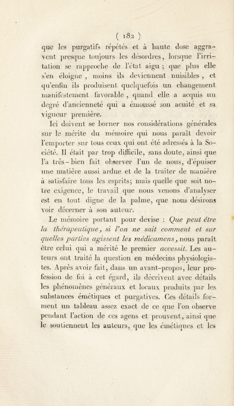 que les purgatifs répétés et à haute dose aggra¬ vent presque toujours les désordres, lorsque Firri- tation se rapproche de Fétat aigu ; que plus elle s’en éloigne , moins ils deviennent nuisibles , et qu’enrin ils produisent quelquefois un changement manifestement favorable , c|uand elle a acquis un degré d’ancienneté qui a émoussé son acuité et sa vigueur première. Ici doivent se borner nos considérations générales sur le mérite du mémoire cjui nous parait devoir l’emporter sur tous ceux qui ont été adressés à la So¬ ciété. Il était par trop difficile, sans doute, ainsi que Fa très-bien fait observer Fun de nous, d’épuiser une matière aussi aidue et de la traiter de manière à satisfaii-e tous les esprits; mais quelle que soit no¬ tre exigence, le travail que nous venons d’analyser est en tout digne de la palme, que nous désirons voir décerner à son auteur. Le mémoire portant pour devise : Que peut être la thérapeutique J, si Fon ne sait comment et sur quelles parties agissent les médicamens ^ nous parait être celui qui a mérité le premier accessit. Les au¬ teurs ont traité la question en médecins physiologis¬ tes. Après avoir fait, dans un avant-propos, leur pro¬ fession de foi à cet égard, ils décrivent avec détails les phénomènes généraux et locaux produits par les substances émétiques et purgatives. Ces détails for¬ ment un tableau assez exact de ce que Fon observe pendant Faction de ces agens et prouvent, ainsi que le soutiennent les auteurs, que les émétiques et les