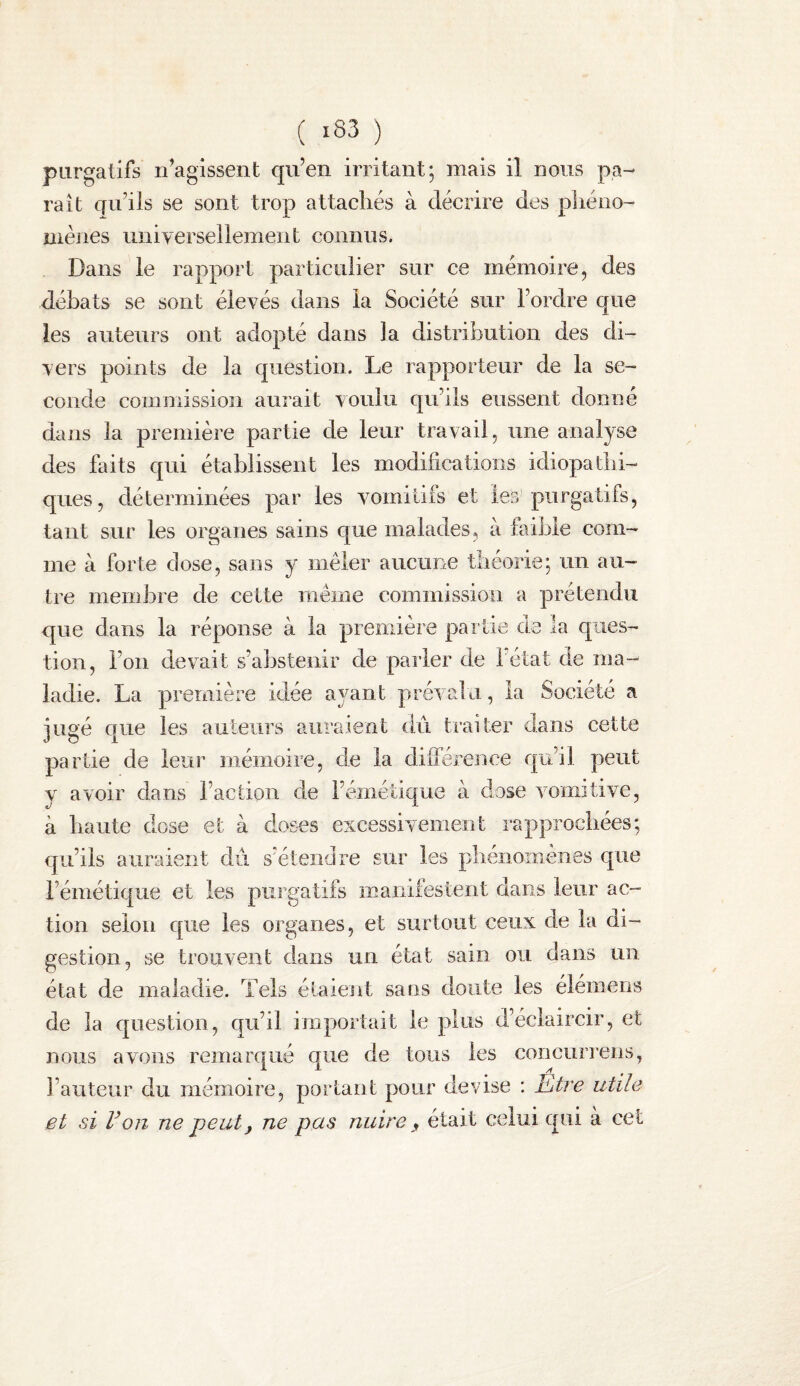 ( ) purgatifs n’agissent qu’en irritant; mais il nous pa¬ raît qu’ils se sont trop attachés à décrire des phéno¬ mènes universellement connus. Dans le rapport particulier sur ce mémoire, des débats se sont élevés dans ia Société sur l’ordre que les auteurs ont adopté dans la distribution des di¬ vers points de la question. Le rapporteur de la se¬ conde commission aurait voulu qu’ils eussent donné dans la première partie de leur travail, une analyse des faits qui établissent les modifications idiopathi¬ ques, déterminées par les vmmitils et les purgatifs, tant sur les organes sains que malades, à faible com¬ me à forte dose, sans y mêler aucune théorie; un au¬ tre membre de cette même commission a prétendu que dans la réponse à la première partie de la ques¬ tion, l’on devait s’abstenir de parler de 1 état de ma¬ ladie. La première idée a3^ant prévalu, la Société a jugé que les auteurs auraient du. traiter dans cette partie de leur mémoire, de la différence qu’il peut y avoir dans l’action de i’émétic[ue à dose vomitive, à liante dose et à doses eiicessivemeiit rapprochées; qu’ils auraient dû s’étendre sur les phenomenes que l’émétique et les purgatifs manifestent dans .l.enr ac¬ tion selon que les organes, et surtout ceux de la di¬ gestion, se trouvent dans un état sain ou dans un état de maladie. Tels étaient sans doute les élémens de la question, qu’il importait le plus d’éclaircir, et nous avons remarqué que de tous les concurrens, l’auteur du mémoire, portant pour devise ; Etre utile et si Von ne peut^ ne pas nuire, était celui qui à cet