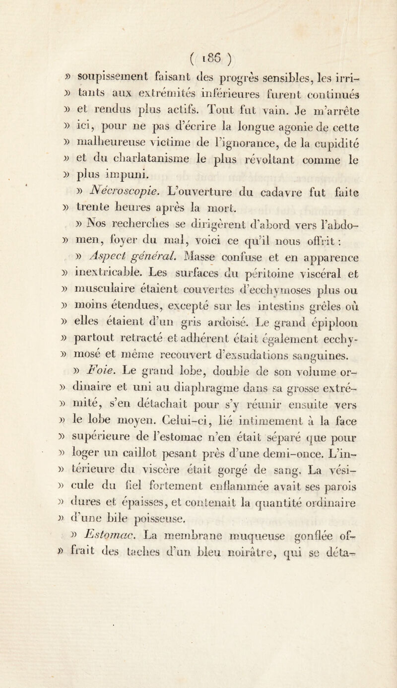 » soupissement faisant des progrès sensibles, les irri- )) tants aux extrémités inférieures furent continués )) et rendus plus actifs, dont fut yain. Je m’arrête )) ici, pour ne pas d’écrire la longue agonie de cette » mallieureuse victime de l’ignorance, de la cupidité J» et du cliarlatanisiiie le plus révoltant comme le » plus impuni. )) iV ecj'oscopie. L’ouverture du cadavre fut faite )) trente heures après la mort. )) Nos reclierches se dirigèrent d'abord vers l’abdo- )) men, foyer du mal, voici ce qu’il nous offrit: )) Aspect général. Masse confuse et en apparence )) inextricable. Les surfaces du péritoine viscéral et )) musculaire étaient couvertes d’eccbymoses plus ou )) moins étendues, excepté sur les intestins grêles où )) elles étaient d’un gris ardoisé. Le grand épiploon 1) partout rétracté et adbérent était également eccbv- )) mosé et même recouvert d’exsudations sanguines. )) Foie. Le grand lobe, double de son volume or- )) dinaire et uni au diaphragme dans sa grosse extré- )) mité, s’en détachait pour s’y réunir ensuite vers )) le lobe moyen. Celui-ci, lié intimement à la face y) supérieure de l’estomac n’en était séparé que pour )) loger un caillot pesant près d’une demi-once. L’in- )) térieure du viscère était gorgé de sang, La vési- )) Cille du bel fortement enflammée avait ses parois )) dures et épaisses, et contenait la quantité ordinaire d’une bile poisseuse. 3) Estomac. La membrane muqueuse gonflée of^ î) frait des taches d’un bleu noirâtre, qui se déta^