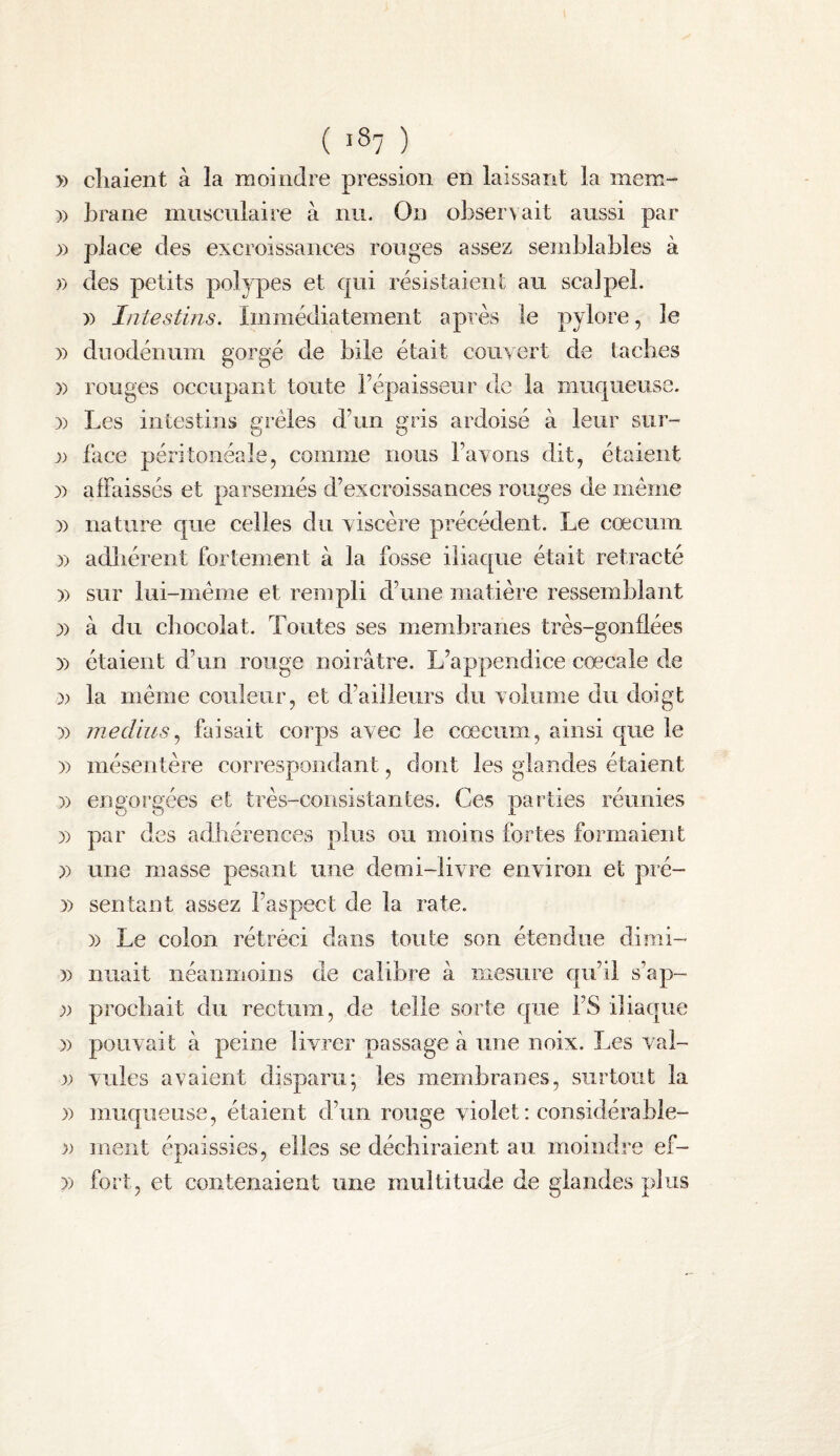 ( iS? ) » cliaieiit à la moindre pression en laissant la mem- )) Lrane musculaire à nu. On observait aussi par )) place des excroissances rouges assez semblables à )) des petits polypes et qui résistaient au scalpel. )) Intestins. Immédiatement après le pylore, le )) duodénum gorgé de bile était couvert de taclies )) rouges occupant toute Fépaisseiir de la muqueuse. )) Les intestins erèles d\in «ris ardoisé à leur sur- O O )'> face péritonéale, comme nous l’avons dit, étaient 3) affaissés et parsemés d’excroissances rouges de même )) nature que celles du viscère précédent. Le cæcum )) adhérent fortement à la fosse iliaque était rétracté )) sur lui-même et rempli d’une matière ressemblant )) à du chocolat. Toutes ses membranes très-gonflées )) étaient d’un rouge noirâtre. L’appendice cœcale de 3) la même couleur, et d’ailleurs du volume du doigt 3) jnedius^ faisait corps avec le cæcum, ainsi que le 3) mésentère correspondant, dont les glandes étaient 3) engorgées et très-consistantes. Ces parties réunies 3) par des adhérences plus ou moins fortes formaient 3) une masse pesant une demi-livre environ et pré- 33 sentant assez l’aspect de la rate. 33 Le colon rétréci dans toute son étendue dimi- 33 niiait néanmoins de calibre à mesure qu’il s’ap- 3) procbait du rectum, de telle sorte que l’S iliaque 3) pouvait à peine livrer passage à une noix. Les val- 33 villes avaient disparu; les membranes, surtout la 3) muqueuse, étaient d’un rouge violet : considérable- 3) ment épaissies, elles se déchiraient au moindre ef- 33 fort, et contenaient une multitude de glandes plus