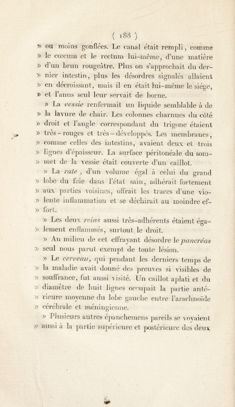 y) ou moins gonflées. Le canal était rempli, comme » le cæcum et le rectum lui-même, d’une matière » d’un brun rougeâtre. Plus on s’approchait du der- :» nier intestin, plus les désordres signalés allaient )) en décroissant, mais il en était lui-même le siège, y> et l’anus seul leur servait de borne. )) La vessie renfermait un liquide semblable à de )) la lavure de cbair. Les colonnes cbarniies du côté 3) droit et l’angle correspondant du trigone étaient )) très - rouges et très - développés. Les membranes, )) comme celles des intestins, avaient deux et trois )) lignes d’épaisseur. La surface péritonéale du soin- n met de la vessie était couverte d’un caillot. )) La î^ate y d’un volume égal à celui du grand )) lobe du foie dans l’état sain, adhérait fortement )) aux parties voisines, offrait les traces d’une vio- » lente inflammation et se décliirait au moindre ef- )) fort. )) Les deux reins aussi très-adhérents étaient éga- 3) lement eiifiaminés, surtout le droit. )) Au milieu de cet effrayant désordre le pancréas )) seul nous parut exempt de toute lésion. )) Le cerveau, qui pendant les derniers temps de )) la maladie avait donné des preuves si visibles de 3) souffrance, fut aussi visite. Un caillot aplati et du 3) diamètre de huit lignes occupait la partie anté- 33 rieure moyenne du lobe gaiicbe entre raracbnoïde 3) cérébrale et méningiemie. 3) Plusieurs autres e]3anebemens pareils se voyaient 33 aussi â la partie supérieure et postérieure des deux s ..