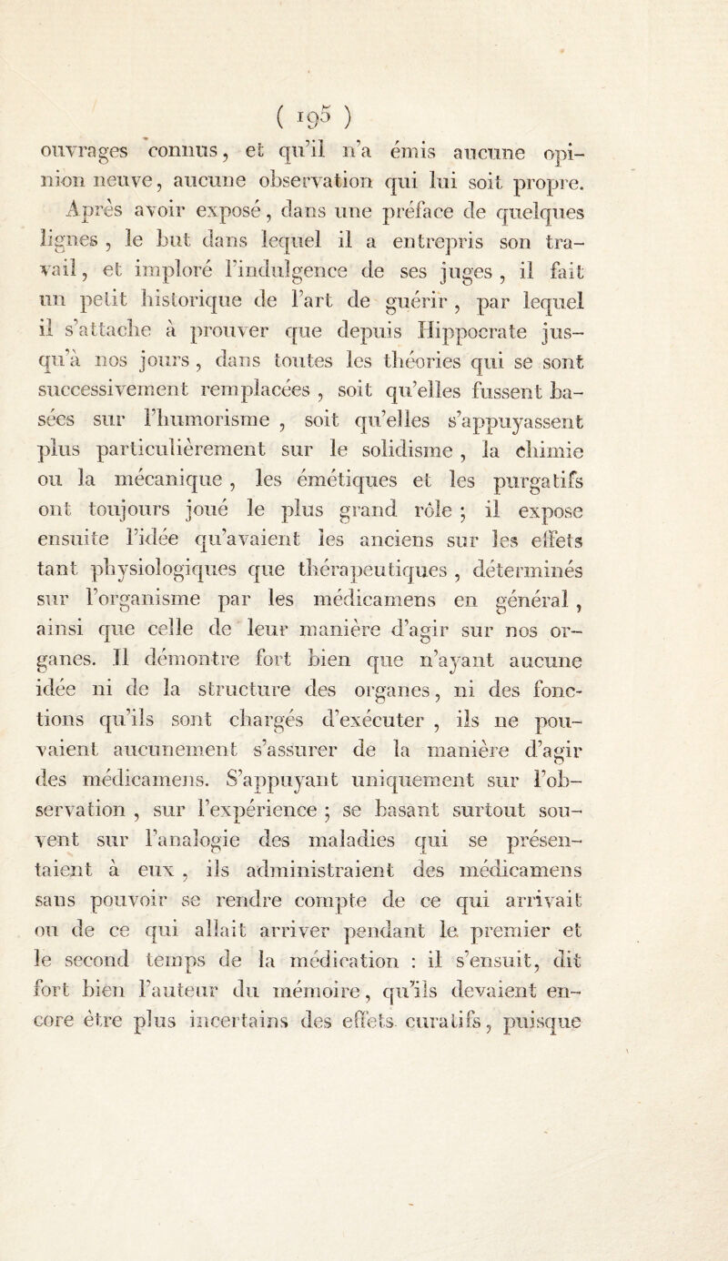 ouvrages connus, et qn’ii n’a émis an cime opi¬ nion neuve, aucune observation qui lui soit propre. Après avoir exposé, clans une préface de quelques lignes , le but dans lequel il a entrepris son tra¬ vail , et imploré rindiilgence de ses juges , il fait un petit historique de Fart de guérir , par lequel il s’attache à prouver cpie depuis Hippocrate jus¬ qu’à nos jours , dans toutes les théories qui se sont successivement remplacées , soit qu’elles fussent ba¬ sées sur l’humorisme , soit qu’elles s’appuyassent plus particulièrement sur le solidisme , la chimie ou la mécanique , les émétic|ues et les purgatifs ont toujours joué le plus grand rôle ; il expose ensuite l’idée qu’avaient les anciens sur les effets tant physiologiques C|ue thérapeutiques , déterminés sur l’organisme par les médicamens en général, ainsi cjiie celle de leur manière d’agir sur nos or¬ ganes. J1 démontre fort bien que n’ayant aucune idée ni de la structure des organes, ni des fonc¬ tions c|u’ils sont chargés d’exécuter , ils ne pou¬ vaient aucunement s’assurer de la manière d’agir des médicamens. S’appuyant unic|uement sur l’ob¬ servation , sur l’expérience ; se basant surtout sou¬ vent sur l’analGgie des maladies qui se présen¬ taient à eux , ils administraient des médicamens sans pouvoir se rendre compte de ce qui arrivait ou de ce c|ui allait arriver pendant le premier et le second temps de la médication : il s’ensuit, dit fort bien l’auteur du mémoire, ciu’ils devaient en¬ core être plus incertains des effets, curalifs, puisque