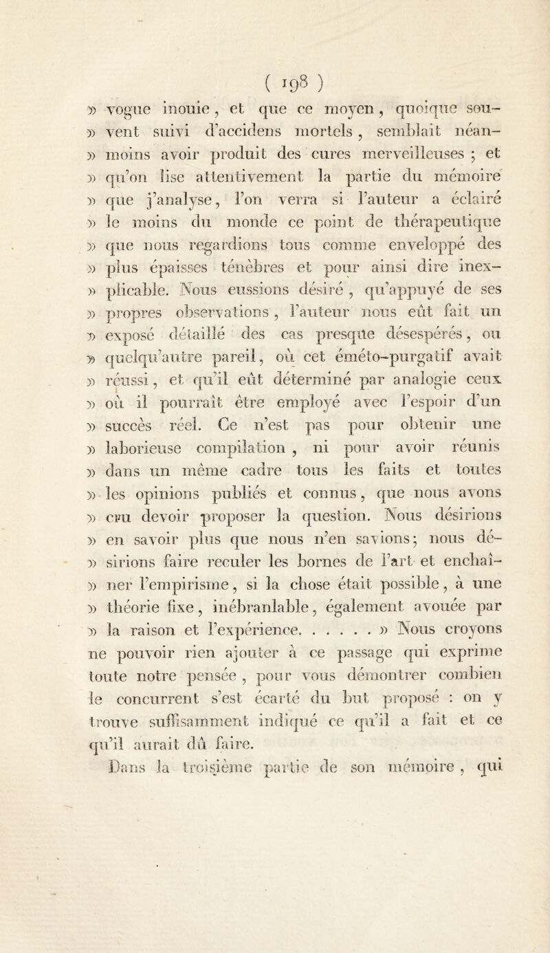 )) vogue iuouie , et que ce moyen, quoique sou- D) vent suivi d’accidens mortels , semblait iiéan- )) moins avoir produit des cures merveilleuses ; et 3) qu’on lise attentivement la partie du mémoire 3) que j’analyse, l’on verra si l’auteur a éclairé 3) le moins du monde ce point de tliérapeutique 33 que nous regardions tous comme enveloppé des )3 plus épaisses ténèbres et pour ainsi dire inex- 33 plicable. Nous eussions désiré , qu’appuyé de ses 33 propres observations', l’auteur nous eût fait un 3) exposé détaillé des cas prescple désespérés, 011 33 quelqii’aiitre pareil, ou cet éméto-purgatif avait 33 réussi, et qu’il eût déterminé par analogie ceux 33 où il pourrait être employé avec l’espoir d’un 33 succès réel. Ce n’est pas pour o]3temr une 33 laborieuse compilation , ni pour avoir réunis 33 dans un même cadre tous les faits et toutes 33 les opinions publiés et connus, que nous avons 33 cru devoir proposer la question. Nous désirions 33 en savoir plus que nous n’en savions; nous dé- 33 sirions faire reculer les bornes de l’art et encbaî- 33 ner l’empirisme, si la chose était possible, à une 33 théorie fixe, inébranlable, également avouée par 33 la raison et l’expérience.33 Nous croyons ne pouvoir rien ajouter à ce passage qui exprime toute notre pensée , pour vous démontrer combien le concurrent s’est écarté du but proposé : on y trouve suffisamment indiqué ce qu’il a fait et ce qu’il aurait dû faire. Dans la troisjème partie de son mémoire , qui