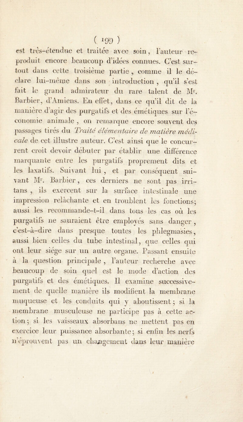 ( ^99 ) est très-étendue et traitée avec soin, Fauteur re¬ produit encore beaucoup dddées connues. C’est sur¬ tout dans cette troisième partie ^ comme il le dé¬ clare lui-même dans son introduction , qu’il s’est fait le grand admirateur du rare talent de ]\b’. Barbier, d’Amiens. En eflet, dans ce qu’il dit de la manière d’agir des purgatifs et des émétiques sur l’é¬ conomie animale , on reniaique encore souvent des passages tirés du Traité élémentaire de matière médi¬ cale de cet illustre auteur. C’est ainsi que le concur¬ rent croit devoir débuter par établir une différence marquante entre les purgatifs proprement dits et les laxatifs. Suivant lui , et par conséquent sui¬ vant M^’. Barbier, ces derniers ne sont pas irri- tans , ils exercent sur la surface intestinale une impression relâchante et en troublent les fonctions; aussi les recommande-t-il dans tous les cas oèi les purgatifs ne sauraient être employés sans danger , c’-est-à-dire dans presque toutes les plilegmasies, aussi bien celles du tube intestinal, que celles qui ont leur siège sur un autre organe. Passant ensuite à la question principale , l’auteur recherclie avec beaucoup de soin quel est le mode d’action des purgatifs et des émétiques. Il examine successive¬ ment de quelle manière ils modifient la membrane inuqueuse et les conduits qui y aboutissent ; si la membrane musculeuse ne participe pas à cette ac¬ tion ; si les vaisseaux absorbans ne mettent pas en exercice leur puissance absorbante ; si enfin les nerfs n’éprouvent pas un changement dans leur manière