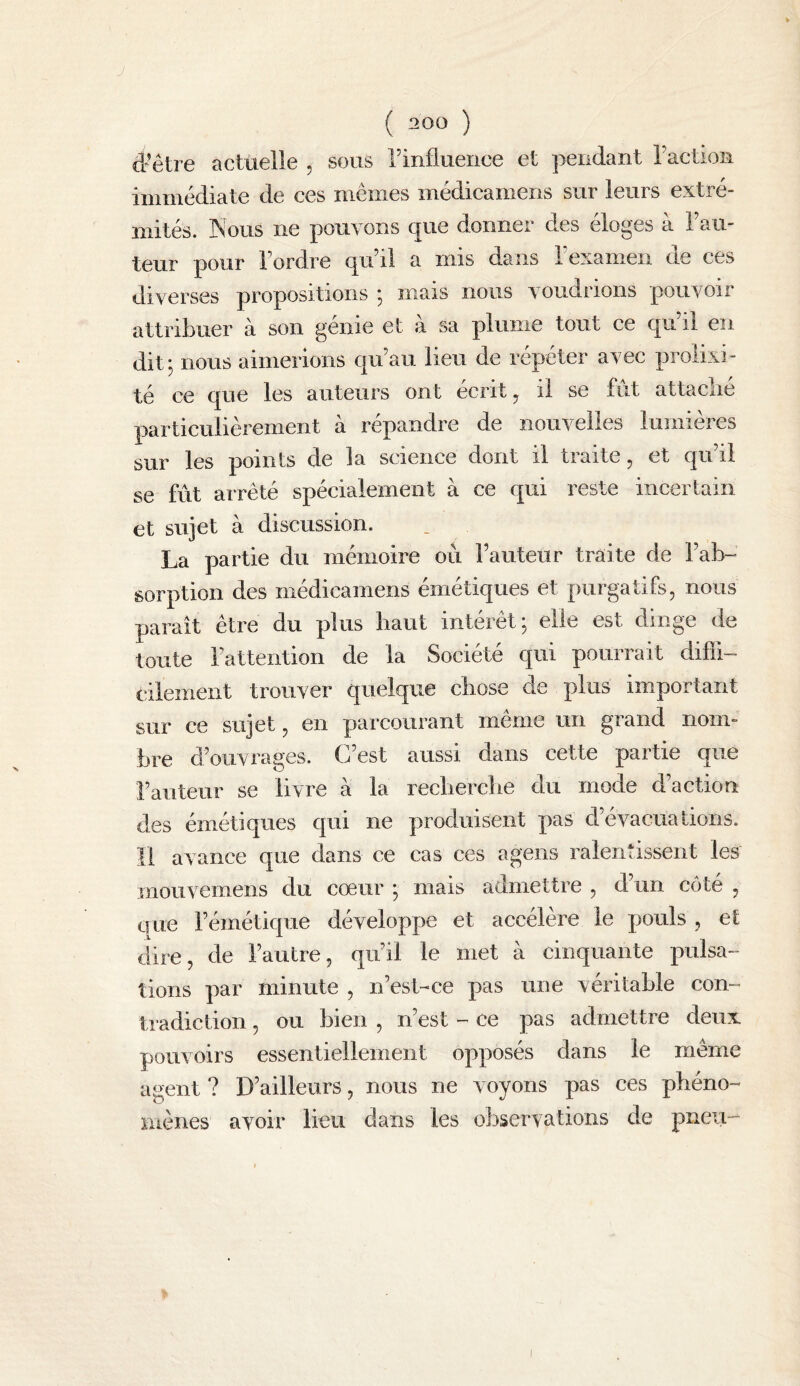 d'être acttielle , sous rinfluence et pendant raction immédiate de ces mêmes médicamens sur leurs extré¬ mités. Nous ne pouvons que donner des éloges à Fau¬ teur pour 1 ordre qrdil a mis dans 1 examen ne ces diverses propositions j mais nous voudrions pouvoir attribuer à son génie et à sa plume tout ce qu’il en dit j nous aimerions qu’au lieu de répéter avec prolixi¬ té ce que les auteurs ont écrit ^ il se fut attaclié particulièrement à répandre de nouvelles lumières sur les points de la science dont il tiaite ^ et qu il se fût arrêté spécialement à ce qui reste incertain et sujet à discussion. La partie du mémoire ou l’auteur traite de l’ab¬ sorption des médicamens émétiques et purgatifs, nous parait être du plus haut intérêt; elle est dinge de toute l’attention de la Société qui pourrait diffi¬ cilement trouver quelque chose de plus important sur ce sujet, en parcourant même un grand nom¬ bre d’ouvrages. C’est aussi dans cette partie que l’auteur se livre à la recbercbe du mode d’action des émétiques qui ne produisent pas d’évacuations. Il avance que dans ce cas ces agens ralentissent les mouvemens du cœur ; mais admettre , d’un côté , que l’émétique développe et accélère le pouls , et dire, de l’autre, qu’il le met à cinquante pulsa¬ tions par minute , n’est-ce pas une véritable con¬ tradiction , ou bien , n’est - ce pas admettre deux pouvoirs essentiellement opposés dans le même agent ? D’ailleurs, nous ne voyons pas ces phéno¬ mènes avoir lieu dans les observations de pneu- I