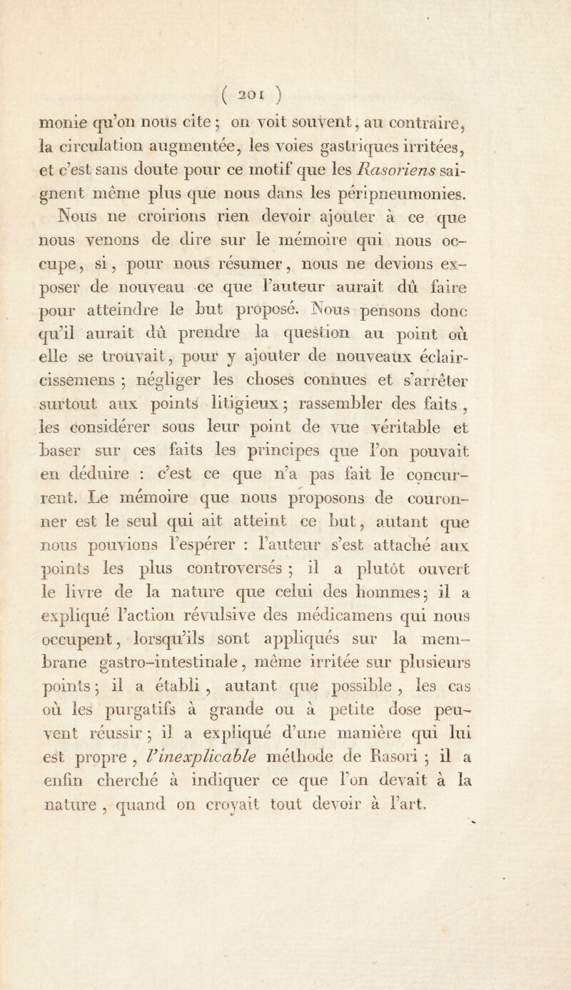 monie qu’on nous cite ; on voit souvent, au contraire5 la circulation augmentée, les voies gastriques irritées, et c’est sans doute pour ce motif que les Rasoriens sai¬ gnent même plus que nous dans les péripneiimonies. Nous ne croirions rien devoir ajouter à ce que nous venons de dire sur le mémoire qui nous oc¬ cupe , si, pour nous résumer, nous ne devions ex¬ poser de nouveau ce que raiiteur aurait dû faire pour atteindre le but proposé. Nous pensons donc qu’il aurait dû prendre la question au point où elle se trouvait, pour y ajouter de nouveaux éclair- cissemens ; négliger les choses connues et s’arrêter surtout aux points litigieux ; rassembler des faits , les considérer sous leur point de vue véritable et baser sur ces faits les principes que l’on pouvait en déduire : c’est ce que n’a pas fait le concur¬ rent. Le mémoire que nous proposons de couron¬ ner est le seul qui ait atteint ce but, autant que nous pouvions l’espérer : l’auteur s’est attaché aux points les plus controversés ; il a plutôt ouvert le livre de la nature que celui des hommes j il a expliqué l’action révulsive des médicamens qui nous occupent, lorsqu’ils sont applic[ués sur la mem¬ brane gastro-intestinale, même irritée sur plusieurs points ] il a établi , autant que possible , les cas où les purgatifs à grande ou à petite dose peu¬ vent réussir ; il a expliqué d’une manière c|ui lui est propre , Vinexplicable niélliode de Rasori ; il a enfin cherclié à indiquer ce que l’on devait à la nature , quand on croyait tout devoir à l’art.