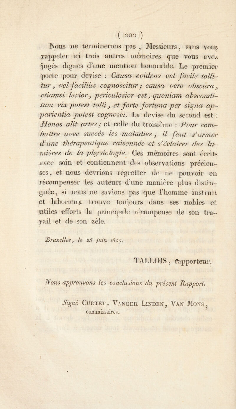 ( :202 ) Nous ne terminerons pas , Messieurs, sans tous rappeler ici trois autres mémoires que tous aTez jugés dignes d’une mention honorable. Le premier porte pour deTise ; Causa evidens vel facile tolli- tur y vel faciliùs cognoscitiir ^ causa vero obscura y etiamsi levier y periculosior est y quoniam ahscondi- tum vix potest tolli y et forte fortuna per signa ap- parientia potest cognosci. La derise du second est : Ilonos alit artes y et celle du troisième : Pour com¬ battre avec succès les maladies y il faut armer d’une thérapeutique raisonnée et éclairer des lu¬ mières de la physiologie. Ces mémoires sont écrits avec soin et contiennent des obserTations précieu¬ ses, et nous deTrions regretter de ne pouvoir en récompenser les auteurs d’une manière plus distin¬ guée, si nous ne savdons pas que l’homme instruit et laborieux trouve toujours dans ses nobles et utiles efforts la principale récompense de son tra-- yail et de son zèle. Bruxelles ^ le 25 juin îS2’j. TALLOIS, rapporteur, EQ^s approuvions les conclusions du présent Rapport. Signé CuRTET, Vander Linden, Van Mons, commissaires.