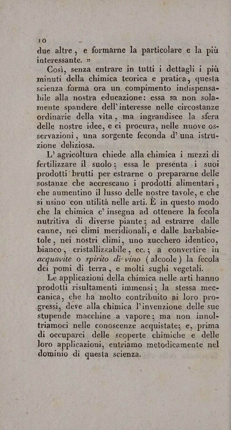 due altre, e formarne la particolare e la piu interessante. » Così, senza entrare in tutti i dettagli i più minuti della chimica teorica e pratica, questa scienza forma ora un compimento indispensa- bile alla nostra educazione: essa sa non sola- mente spandere dell’interesse nelle circostanze ordinarie della vita, ma ingrandisce la sfera delle nostre idee, e ci procura, nelle nuove os- servazioni, una sorgente feconda d’ una istru- zione deliziosa. L’ agricoltura chiede alla chimica i mezzi di fertilizzare il suolo; essa le presenta i suoi prodotti brutti per estrarne o prepararne delle sostanze che accrescano i prodotti alimentari , che aumentino il lusso delle nostre tavole, e che si usino con utilità nelle arti. E in questo do che la chimica c’ insegna ad ottenere la fecola nutritiva di diverse piante; ad estrarre dalle canne, nei climi meridionali, e dalle barbabie- tole, nei nostri climi, uno zucchero identico, bianco, cristallizzabile, ec.; a convertire in acquavite 0 spirito divino (alcoole ) la fecola dei pomi di terra, e molti sughi vegetali. Le applicazioni della chimica nelle arti hanno prodotti risultamenti immensi; la stessa mec- canica, che ha molto contribuito ai loro pro- gressi, nee alla chimica l’invenzione delle sue stupende macchine a vapore; ma non innol- triamoci nelle conoscenze acquistate; e, prima di occuparci delle scoperte chimiche e delle loro applicazioni, entriamo metodicamente nel dominio di questa scienza.