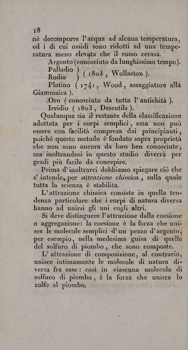nè decomporre l’acqua ad alcuna temperatura, ed i di cui ossidi sono ridotti ad una tempe- ratura meno elevata che il rosso cerasa. Argento (conosciuto da lunghissimo tempo). Palladio ) Rodis .) (1803, Wollaston ). Platino ( 1741; Wood , assaggiatore alla Giammaica ). Oro (conosciuto da tutta 1’ antichità ). Irridio ( 1803, Descotils ). Qualunque sia il restante della clastificazione adottata per i corpi semplici, essa non può essere con facilità compresa dai principianti, puichè questo metodo è fondato sopra proprietà che non sono ancora da loro ben conosciute, ma' inoltrandosi in questo studio diverrà per gradi più facile da concepire. Prima d’inoltrarci dobbiamo spiegare ciò che s’ intende, per attrazione chimica , sulla quale tutta la scienza è stabilita. L’attrazione chimica consiste in quella tene denza particolare. che i corpi di natura diversa hanno ad unirsi gli uni cogli altri. Si deve distinguere l'attrazione dalla coesione o aggregazione: la coesione è la forza che uni- sce. le molecole semplici d’un pezzo d’argento, per esempio, nella medesima guisa di quelle del solfuro di piombo , che sono composte. L’ attrazione di composizione, al contrario, unisce intimamente le molecole di natura di- versa fra esse: così in ciascuna molecola di solfuro di piombo, è la forza che unisce lo zolfo al piomba.