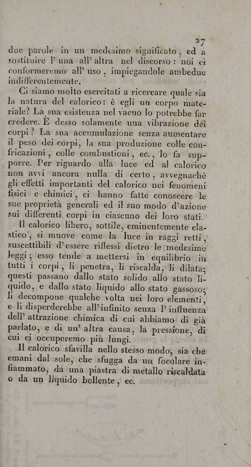 “gia due parole in un medesimo significato, ed a sostituire l’ una all altra nel discorso : noi ci conformeremo all’ uso , impiegandole ambedue indifferentemente. Ci siamo molto esercitati a ricercare quale sia Ja natura del calorico: &amp; egli un corpo mate- riale? La sua esistenza nel vacuo lo potrebbe far credere. È desso solamente una vibrazione déi corpi? La sua acenmulazione senza aumentare il peso dei corpi, la sua produzione colle con- fricazioni, colle combustioni, ec., ‘lo fa sup- porre. Per riguardo alla luce ed al calorico non avvi ancora nulla di certo, avvegnachè gli effetti importanti del calorico nei fenomeni fisici e chimici, ci hanno fatte conoscere le sue proprietà generali ed il suo modo d’azione sui differenti corpi in ciascuno dei loro stati.’ Il calorico libero, sottile, eminentemente ela- stico, si muove come la luce in raggi retti, suscettibili d’ essere riflessi dietro le ‘medesime Jeggi; esso tende a mettersi in equilibrio in tutti i corpi, li penetra, li riscalda, li dilata; questi passano dallo stato solido allo stato li- quido, e dallo stato. liquido allo stato gassoso; li decompone qualche volta nei loro elementi, e li disperderebbe all'infinito senza l’ influenza dell attrazione chimica di cui abbiamo di gia parlato, e di un’ altra causa, la pressione, di cui ci occuperemo più lungi. A . Il calorico sfavilla nello stesso modo, sia ché emani dal sole, che sfugga da un focolare in. fiammato, da una piastra di metallo riscaldata o da un liquido bollente , ec.