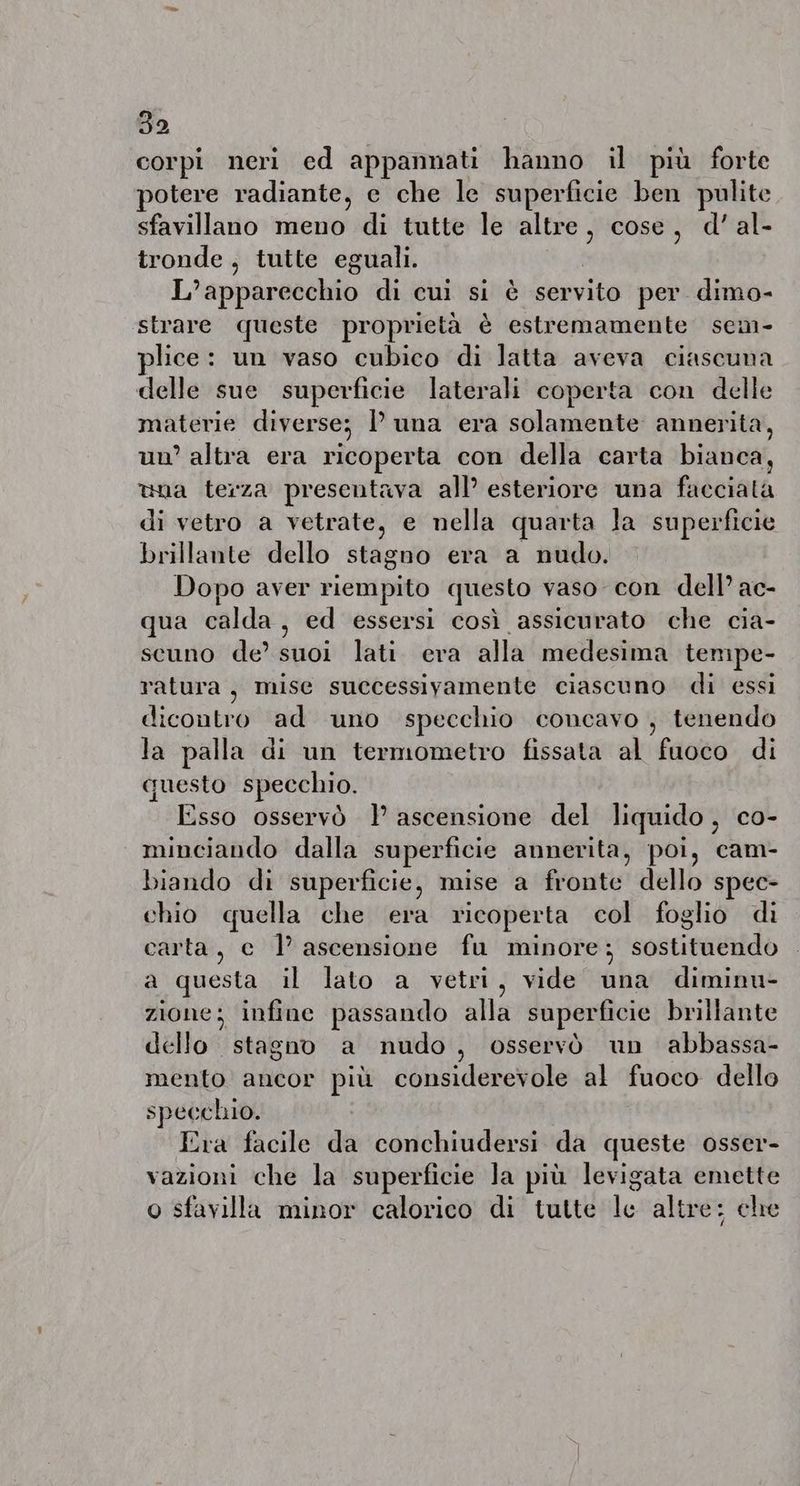 corpi neri ed appannati hanno il più forte potere radiante, e che le superficie ben pulite sfavillano meno di tutte le altre, cose, d’al- tronde , tutte eguali. | L’apparecchio di cui si è servito per dimo- strare queste proprietà è estremamente sem- plice: un vaso cubico di latta aveva ciascuna delle sue superficie laterali coperta con delle materie diverse; Puna era sol quale nota annerita, un’ altra era ricoperta con della carta bianca, una terza presentava all’ esteriore una facciata di vetro a vetrate, e nella quarta Ja superficie brillante dello stagno era a nudo. Dopo aver riempito questo vaso con dell’ ac- qua calda, ed essersi così assicurato che cia- scuno de’ suoi lati era alla medesima tempe- ratura, mise successivamente ciascuno di essi dicontro ad uno specchio concavo , tenendo la palla di un termometro fissata al fuoco di questo specchio. Esso osservò |’ ascensione del liquido, co- minciando dalla superficie annerita, poi, cam- biando di superficie, mise a fronte dello spec- chio quella che era ricoperta col foglio di carta, c Ll’ ascensione fu minore; sostituendo a questa il lato a vetri, vide una diminu- zione; infine passando alla superficie brillante dello stagno a nudo, osservò un abbassa- mento ancor più considerevole al fuoco dello specchio. Era facile da conchiudersi da queste osser- vazioni che la superficie Ja più levigata emette o sfavilla minor calorico di tutte le altre: che )