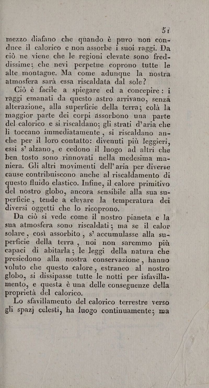 Dr mezzo diafano che quando è puro non con- duce il calorico e non assorbe i suoi raggi. Da ciò ne viene che le regioni elevate sono fred- dissime; che nevi perpetue coprono tutte le alte montagne. Ma come adunque la nostra atmosfera sarà essa riscaldata dal sole? Ciò è facile a spiegare ed a concepire: i raggi emanati da questo astro arrivano, senza alterazione, alla superficie della terra; colà la maggior parte dei corpi assorbono una parte del. calorico e si riscaldano; gli strati d’aria che li toccano immediatamente , si riscaldano an- che per il loro contatto: divenuti più leggieri, essi s’ alzano, e cedono il luogo ad altri che ben tosto sono rinnovati nella medesima ma- niera. Gli altri movimenti dell’ aria per diverse cause contribuiscono anche al riscaldamento di questo fluido elastico. Infine, il calore primitivo del nostro globo, ancora sensibile alla sua su- perficie, tende a elevare la temperatura dei diversi oggetti che lo ricoprono. Da ciò si vede come il nostro pianeta e la sua atmosfera sono riscaldati; ma se il calor solare, così assorbito , s° accumulasse alla su- perficie della terra, noi non saremmo più capaci di abitarla; le leggi della natura che presiedono alla nostra conservazione, hanno voluto che questo calore, estraneo al nostro globo, si dissipasse tutte le notti per isfavilla- mento, e questa è una delle conseguenze della proprietà del calorico. Lo sfavillamento del calorico terrestre verso gli spazj celesti, ha luogo continuamente; ma
