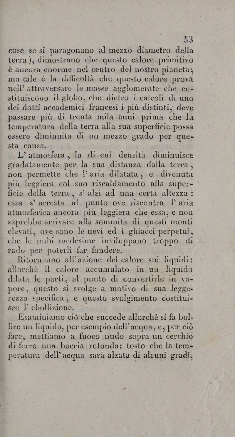 cose se si paragonano al mezzo diametro della terra ), dimostrano che questo calore primitivo è ancora enorme nel centro del nostro pianeta; ma tale è la difficoltà che questo calore prova nell’ attraversare le masse agglomerate che co- stituiscono il giobo, che delusi i.calcoli di uno dei dotti ii francesi i più distinti, deve passare più di trenta mila anni prima che la temperatura della terra alla sua superficie possa essere diminuita di un mezzo grado per que- sta causa. L’ atmosfera, la di cui densità DRAM AE La gradatamente per la sua distanza dalla terra, non permette che Paria dilatata, e divenuta più leggiera col suo riscaldamento alla super- : ficie della terra, s alzi ad una certa altezza : essa .s’ arresta al punto ove riscontra I aria atmosferica ancora più leggiera che essa, e non saprebbe arrivare alla sommità di questi monti elevati, ove sono le nevi ed i ghiacci perpetui, che le nubi medesime fat pit troppo di rado per poterli far fondere. Ritorniamo all’azione del calore sui liquidi: llorchè. il calore. accumulato in un. liquido Ale le parti, al punto di convertirle in va- pore, questo si svolge a motivo di sua legge- rezza specifica, e questo svolgimento costitui» see |’ ebollizione. Esaminiamo ciò che succede allorchè si fa bol- lire un liquido, per esempio dell’acqua, e, per ciò fare, meltiamo a fuoco nudo sopra un cerchio di ferro una boccia rotonda: tosto che la tem- peratura dell’acqua sarà alzata di alcuni gradi,