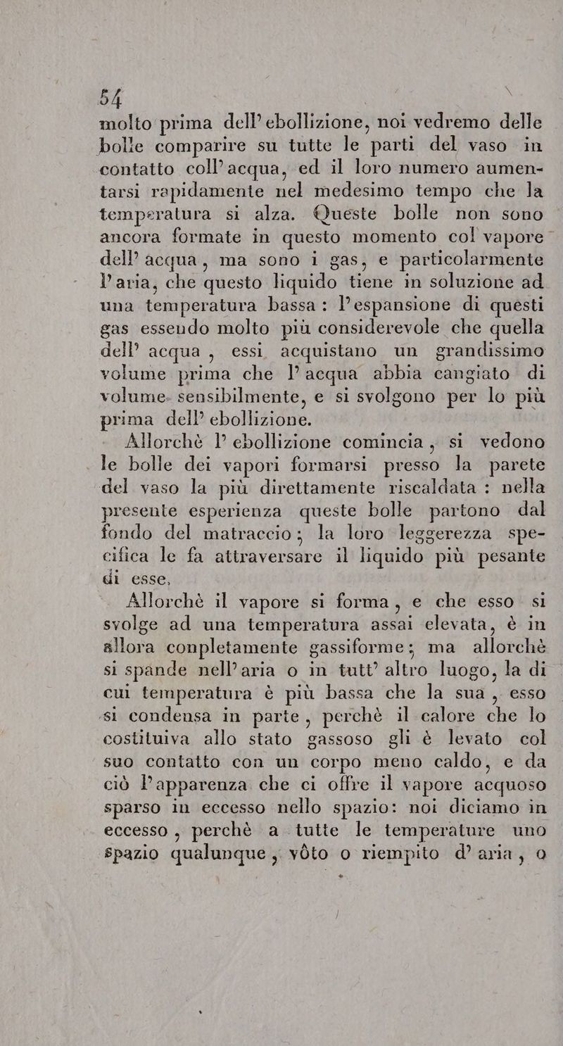 molto prima dell’ ebollizione, noi vedremo delle bolle comparire su tutte le parti del vaso in contatto coll’acqua, ed il loro numero aumen- tarsi rapidamente nel medesimo tempo che la temperatura si alza. Queste bolle non sono ancora formate in questo momento col vapore © dell acqua, ma sono i gas, € particolarmente l’aria, che questo liquido tiene in soluzione ad una temperatura bassa: Ve espansione di questi gas essendo molto più considerevole che quella dell’ acqua , essi acquistano un grandissimo volume prima che I’ acqua abbia cangiato di volume. sensibilmente, e si svolgono per lo più prima dell’ ebollizione. Allorché 1° ebollizione comincia, si vedono le bolle dei vapori formarsi presso la parete del vaso la più direttamente riscaldata : nella presente esperienza queste bolle partono dal fondo del matraccio; la loro leggerezza spe- cifica le fa attraversare il liquido più pesante gi esse, Allorché il vapore si forma, e che esso. si svolge ad una temperatura assai elevata, è in allora conpletamente gassiforme; ma allorchè si spande nell’aria o in tutt’ altro luogo, la di cui temperatura è più bassa che la sua, esso ‘si condensa in parte, perchè il calore che lo costituiva allo stato gassoso gli è levato col suo contatto con un corpo meno caldo, e da ciò apparenza che ci offre il vapore acquoso sparso in eccesso nello spazio: noi diciamo in eccesso, perchè a tutte le temperature uno spazio qualunque, voto o riempito d’aria, 0 +