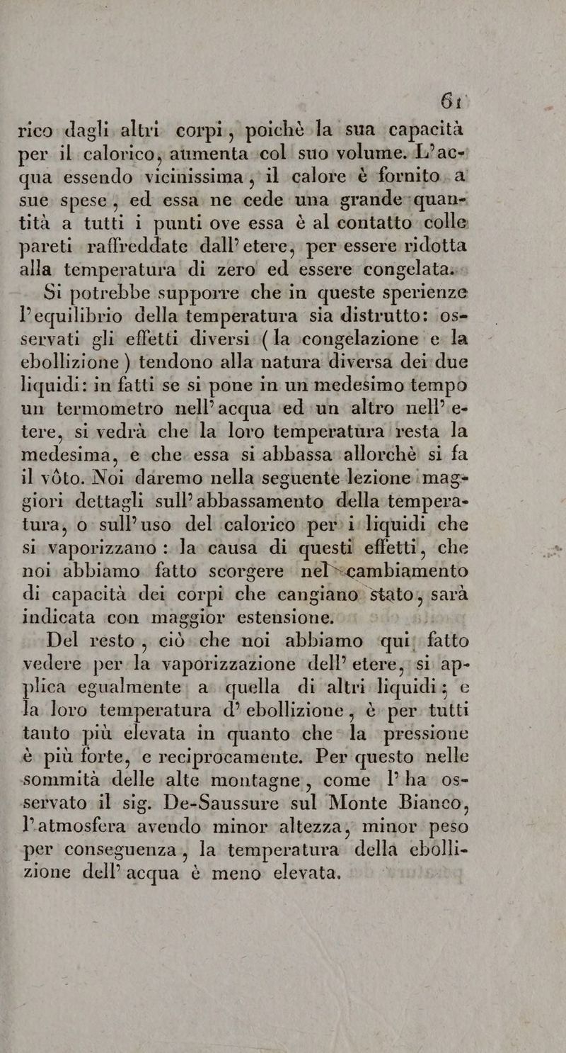 Gi rico dagli. altri. corpi; poichè la sua capacità per il calorico; aumenta col suo volume. L’ac- qua essendo vicinissima ; il calore è fornito. a sue spese; ed essa ne cede una grande quan- tità a tutti i punti ove essa è al contatto colle pareti raffreddate dall’ etere, per essere ridotta alla temperatura di zero ed essere congelata. Si potrebbe supporre che in queste sperienze l'equilibrio della temperatura sia distrutto: os- servati gli effetti diversi: (la :congelazione e la ebollizione ) tendono alla natura diversa dei due liquidi: in fatti se si pone in un medesimo tempo un termometro nell’acqua ed un altro nell’ e- tere, si vedrà che la loro temperatura resta la medesima, e che essa si abbassa allorchè si fa il vòto. Noi daremo nella seguente lezione mag» giori dettagli sull’ abbassamento della tempera- tura, o sull’uso del calorico per: i liquidi che si vaporizzano : la causa di questi effetti, che noi abbiamo. fatto scorgere nel cambiamento di capacità dei corpi che cangiano stato, sarà indicata con maggior estensione. | Del resto, cid che noi abbiamo qui: fatto vedere per la vaporizzazione dell’ etere, si ap- plica egualmente; a. quella di ‘altri liquidi; e la loro temperatura d’ ebollizione , è per tutti tanto più elevata in quanto chela pressione è più forte, e reciprocamente. Per questo nelle sommità delle alte montagne, come I’ ha os- servato il sig. De-Saussure sul Monte Bianco, l'atmosfera avendo minor altezza, minor peso per conseguenza, la temperatura della ebolli- zione dell’acqua è meno elevata.