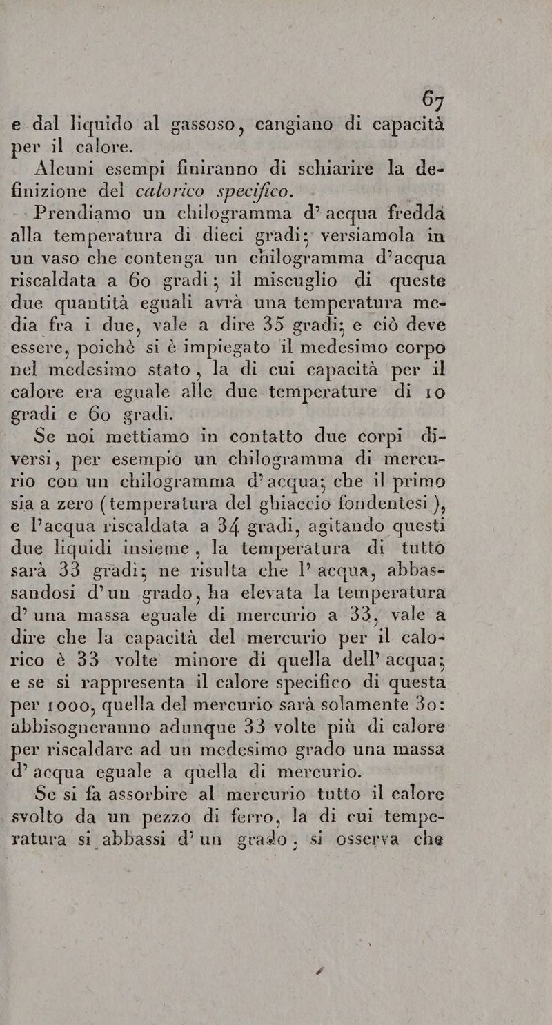 e dal liquido al gassoso, cangiano di capacità per il calore. Alcuni esempi finiranno di schiarire la de- finizione del calorico specifico. Prendiamo un chilogramma d’ acqua fredda alla temperatura di dieci gradi; versiamola in un vaso che contenga un chilogramma d’acqua riscaldata a 60 gradi; il miscuglio di queste due quantità eguali avrà una alia bi de me- dia fra i due, Bate a dire 35 gradi; e cid deve essere, poichè si è impiegato il Héeteselo corpo nel IRE SITE stato, la di cui capacità per il calore era eguale alle due temperature di 10 gradi e 6o gradi. Se noi mettiamo in contatto due corpi di- versi, per esempio un chilogramma di mercu- rio con un chilogramma d’acqua; che il primo sia a zero (temperatura del ghiaccio fondentesi ), e l’acqua riscaldata a 34 gradi, agitando questi due liquidi insieme, la temperatura di tutto sarà 33 gradi; ne risulta che |’ acqua, abbas- sandosi d’un grado, ha elevata la temperatura d’ una massa eguale di mercurio a 33, vale a dire che la capacità del mercurio per a calo- rico è 33 volte minore di quella dell’ acqua; e se si rappresenta il calore specifico di questa per 1000, quella del mercurio sarà solamente 30: abbisogneranno adunque 33 volte più di calore per riscaldare ad un medesimo grado una massa d’ acqua eguale a quella di mercurio. Se si fa FRI RO al mercurio tutto il calore svolto da un pezzo di ferro, la di cui tempe- ratura si abbassi d'un grado, si osserva che