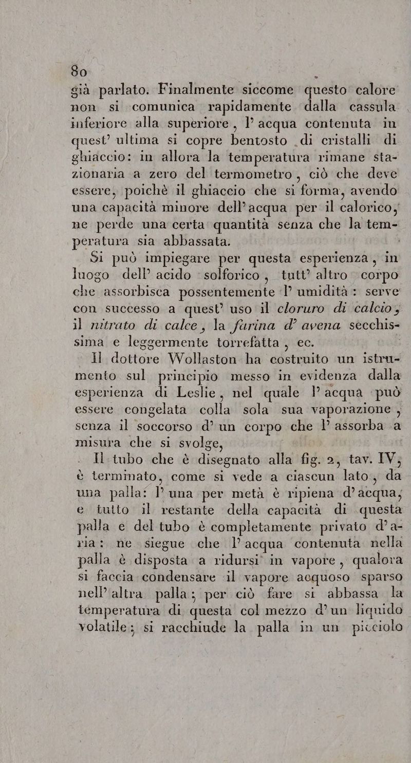 già parlato. Finalmente siccome questo calore non si comunica rapidamente dalla cassula inferiore alla superiore, 1’ acqua contenuta in quest’ ultima si copre bentosto di cristalli di ghiaccio: in allora la temperatura rimane sta- zionaria a zero del termometro, ciò che deve essere, poichè il ghiaccio che si forma, avendo una capacità minore dell’acqua per il calorico, ne perde una certa quantità senza che la tem- peratura sia abbassata. Si può impiegare per questa esperienza, in luogo dell’ acido solforico, tutt’ altro corpo che assorbisca possentemente I’ umidità : serve con successo a quest’ uso il cloruro di calcio, il nitrato di calce, la furina d’ avena secchis- sima e leggermente torrefatta , ec. ‘ Hi dottore Wollaston ha costruito un istru- mento sul principio messo in evidenza dalla esperienza di Leslie, nel quale l’acqua può essere congelata colla sola sua vaporazione , senza il soccorso d’un corpo che | assorba a misura che si svolge | Il tubo che è disegnato alla fig. 2, tav. IV; è terminato, come si vede a ciascun lato, da una palla: luna per metà è ripiena d’acqua; e tutto il restante della capacità di questa palla e del tubo è completamente privato d’ a- ria: ne siegue che l’acqua contenuta nella palla è disposta a ridursi. in vapore, qualora si faccia condensare il vapore acquoso sparso nell'altra. palla; per ciò fare si abbassa la temperatura di questa col mezzo d’un liquido volatile: si racchiude la. palla in un picciolo