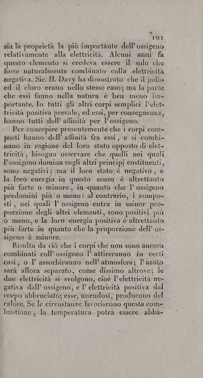 IOI sia la proprietà la più importante dell’ ossigeno relativamente alla elettricità. Alcuni anni fa questo elemento si credeva essere il solo che fosse naturalmente combinato colla elettricità negativa. Sir. H. Davy ha dimostrato che il jodio ed il cloro erano nello stesso caso; ma la parte che essi fanno nella natura è ben meno im- portante. In tutti gli altri corpi semplici Pelet- tricità positiva prevale, ed essi, per conseguenza, hanno tutti dell’ affinità per, Possigeno. Per concepire presentemente che i corpi com- posti hanno dell’ aflinità fra essi, e si combi- nano in ragione del loro stato opposto di elet- tricità, bisogna osservare che quelli nei quali l'ossigeno domina sugli altri principj costituenti, sono ne gativi; ma il loro stato è neg gativo , È la loro energia in questo senso è altrettanto più forte o minore, in «quanto che I’ ossigeno predomini più o meno: al contrario, i compo- sti, nei quali I’ ossigeno entra in minor pro- porzione degli altri elementi, sono positivi più o meno, e la loro energia positiva è altrettanto più rere in quanto dhe la proporzione dell os- sigeno è minore Risulta da ciò Who i corpi che non sono ancora combinati coll’ ossigeno |’ attireranno in certi casi, o l assorbiranno nell’ atmosfera; l’ azoto sara allora separato, come dissimo altrove; Je due elettricità si svolgono, cioè l'elettricità ne- gativa dall’ ossigeno, e I’ elettricità positiva dal corpo EMERSI s'esse! unendosi, producono del calore. Se le Legge pera favoriscono questa com- bustione , la temperatura potrà essere abba-