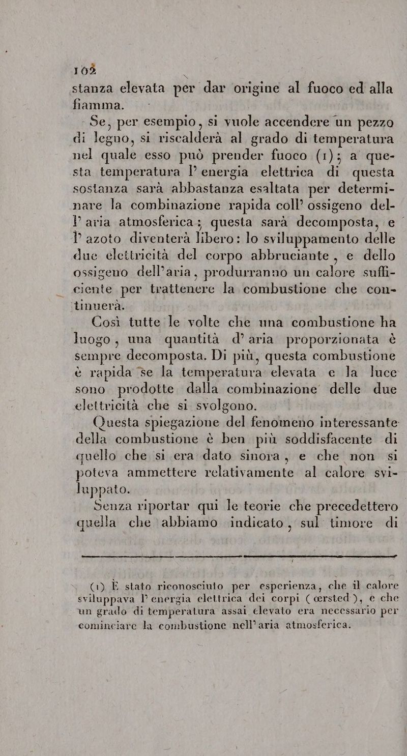 stanza elevata per dar origine al fuoco ed alla fiamma. - Se, per esempio , si vuole accendere un pezzo di legno, sito grado di temperatura nel quale esso può prender fuoco (1); a que- sta temperatura energia elettrica di questa sostanza sarà basa esaltata per determi- nare la rom MHens rapida coll ossigeno del- P aria atmosferica; questa sarà CPR MR RER TY azoto diventerà libere lo sviluppamento delle due elettricità del corpo abbruciante , e dello ossigeno dell’aria, produrranno un RA ciente per trattenere la combustione che con- tinuera. Cosi tutte le volte che una combustione ha luogo, una quantità d’aria proporzionata è sempre decomposta. Di più, questa combustione è rapida se la temperatura elevata e la luce sono prodotte dalla combinazione delle due elettricità che si svolgono. Questa spiegazione del fenomeno interessante della combustione è ben più soddisfacente di quello che si era dato sinora, e che non si poteva ammettere relativamente al calore svi- Juppato. | Senza riportar qui le teorie che precedettero quella che abbiamo indicato, sul timore di (1) È stato riconosciuto per esperienza, che il calore sviluppava I energia elettrica dei corpi ( cersted ), e che un grado di temperatura assai elevato era necessario per cominciare la combustione nell’aria atmosferica.