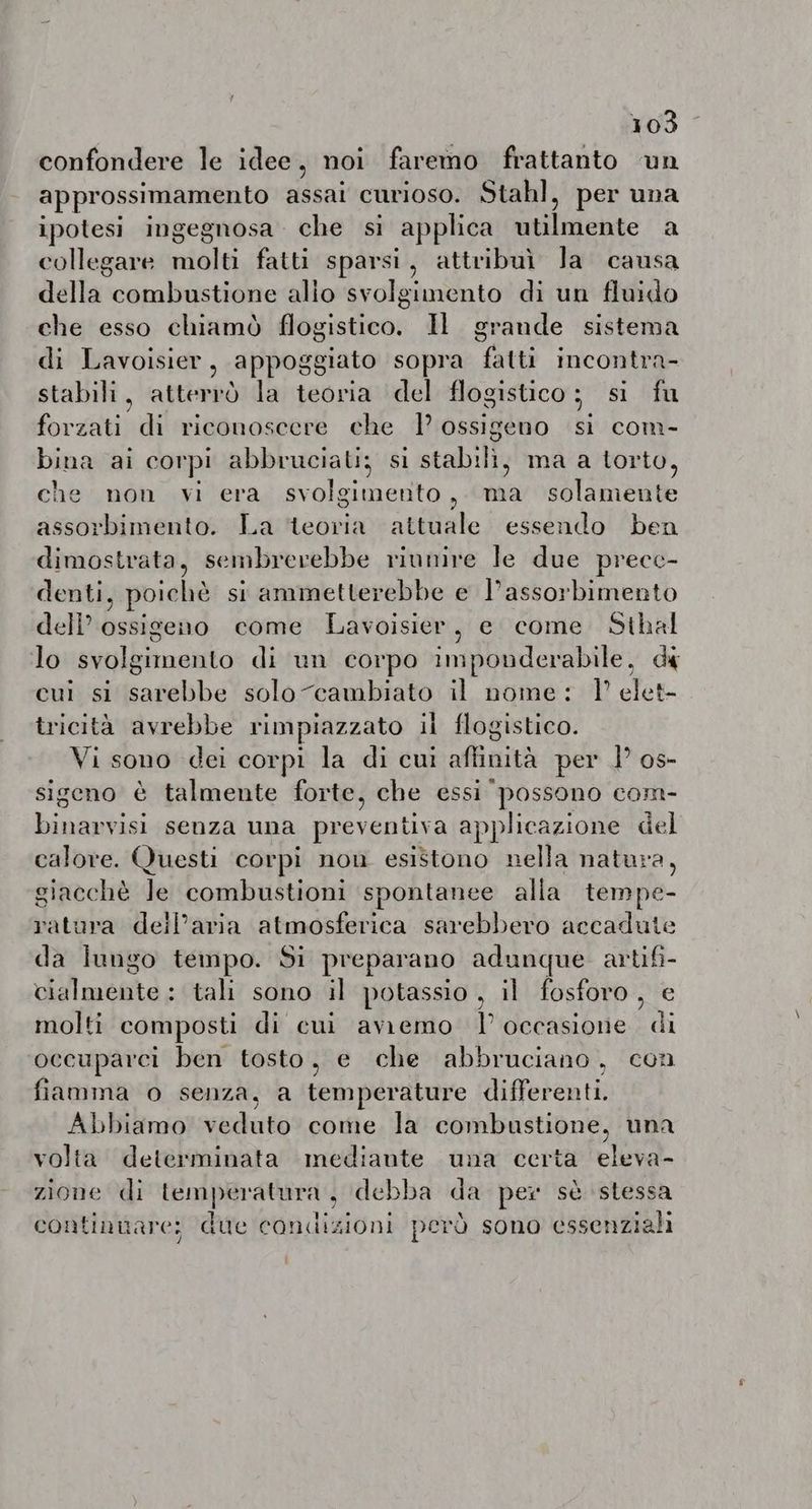 confondere le idee, noi faremo frattanto un approssimamento assai curioso. Stahl, per una ipotesi ingegnosa che si applica lente A collegare nale fatti sparsi, attribuì la causa della» combustione alio svolgimento di un fluido che esso chiamò flogistico. Il grande sistema di Lavoisier, appoggiato sopra fatti incontra- stabili, atterrò la teoria del flogistico; si fu forzati di riconoscere che 1° ossigeno si com- bina ai cor pi abbruciati; si stabili, ma a torto, che non vi era svolgimento , A solamente assorbimento. La teoria attuale essendo ben dimostrata, sembrerebbe riunire le due precc- denti, ; poichè si ammetterebbe e l’assorbimento dell’ ossigeno come Lavoisier, e come Sthal lo svulbizosato di un corpo imponderabile, di cui si sarebbe solo cambiato il nome: 1° elet- tricità avrebbe rimpiazzato il flogistico. Vi sono dei corpi la di cui affinità per 1° os- sigeno è talmente forte, che essi possono com- binarvisi senza una preventiva applicazione del calore. Questi corpi non esistono nella natura, giacchè Je combustioni spontanee alla tempe- ratura deil’aria atmosferica sarebbero accadute da lungo tempo. Si preparano adunque artifi- mette: tali sono il potassio, il fosforo, e molti composti di cui avremo l’occasione di occuparci ben tosto, e che abbruciano, con fiamma o senza, a temperature differenti. Abbiamo veduto come la combustione, una volta determinata mediante una certa eleva- zione di temperatura, debba da per sè stessa continuare; due condizioni però sono essenziali