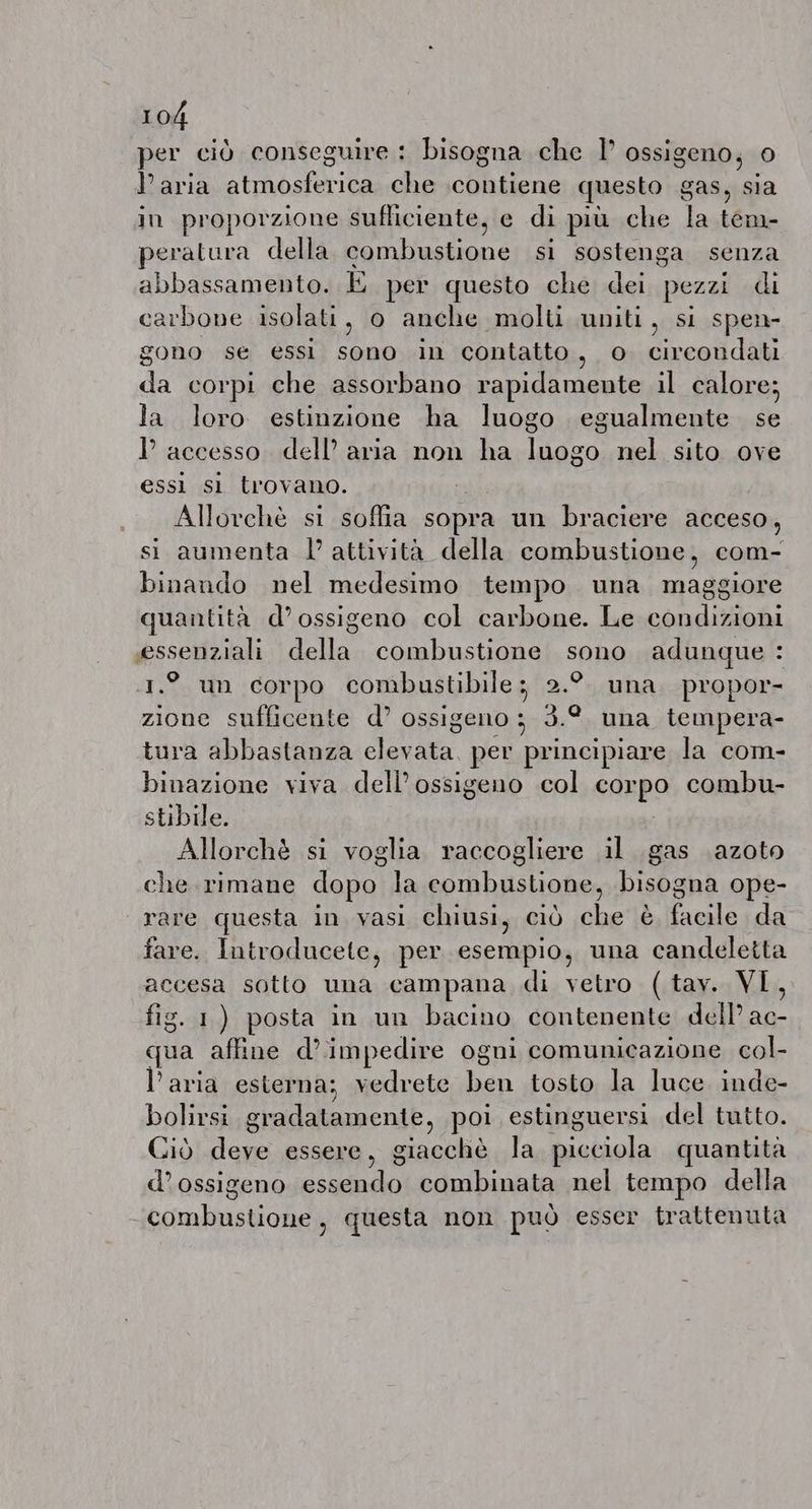 per ciò conseguire : bisogna che I’ ossigeno, 0 Paria A PRUNE che contiene questo gas, vi in proporzione sufliciente, e di più che pa tem peratura della sombustione si sostenga senza abbassamento. E per questo che dei pezzi di carbone isolati, o anche molti uniti, si spen- gono se essi sono in contatto, o circondati da corpi che assorbano rapidamente il calore; la loro estinzione ha luogo egualmente se I accesso dell’ aria non ha luogo nel sito ove essi si trovano. Allorchè si soffia sopra un braciere acceso , si aumenta l’attività della combustione, com- binando nel medesimo tempo una maggiore quantita d’ossigeno col carbone. Le condizioni essenziali della combustione sono adunque : 1.° un corpo combustibile ; 2.9 una propor- zione sufficente d’ ossigeno ; 3.° una tempera- tura abbastanza clevata per principiare la com- binazione viva dell’ossigeno col corpo combu- stibile. Allorchè si voglia raccogliere il gas azoto che rimane dopo la combustione, bisogna ope- rare questa in vasi chiusi, ciò che è facile da fare. Introducete, per esempio, una candeletta accesa sotto una campana di vetro (tav. VI, fig. 1) posta in un bacino contenente dell’ Ma qua affine d’impedire ogni comunicazione. col- l’aria esterna; vedrete di tosto la luce inde- bolirsi gradatamente, poi estinguersi del tutto. Ciò deve essere, giacchè la bictiola quantita d’ossigeno ftt combinata nel tempo della combustione, questa non può esser trattenuta