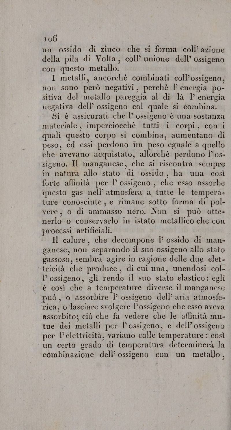un ossido di zinco che si forma coll’ azione della pila di Volta, coll’ unione dell’ ossigeno con questo metallo. I metalli, ancorchè combinati coll’ossigeno, nor sono però negativi, perchè 1° energia po- sitiva del metallo pareggia al di la 1° energia negativa dell’ ossigeno col quale si combina. Si è assicurati che I ossigeno è una sostanza materiale , imperciocchè tutti i corpi, con i quali questo corpo si combina, aumentano di peso, ed essi perdono un peso eguale a quello che avevano acquistato, allorchè perdono I os- sigeno. Il manganese, che si riscontra sempre in natura allo stato di ossido, ha una così forte affinità per l’ ossigeno, che esso assorbe questo gas nell’ atmosfera a tutte le tempera- ture conosciute, e rimane sotto forma di pol- vere, 0 di ammasso nero. Non si può otte- nerlo o conservarlo in istato metallico che con processi artificiali. | Il calore, che decompone I ossido di man- ganese, non separando il suo ossigeno allo stato gassoso, sembra agire in ragione delle due elet- “tricità che produce, di cui una, unendosi col- l’ ossigeno, gli rende il suo stato elastico: egli è così che a temperature diverse il manganese può, o assorbire |’ ossigeno dell’ aria atmosfe- rica, 0 lasciare svolgere l’ossigeno che esso aveva assorbito; ciò che fa vedere che le affinità mu- tue dei metalli per l'ossigeno, e dell’ ossigeno per l'elettricità, variano colle temperature: così un certo grado di temperatura determinerà la combinazione dell’ ossigeno con un metallo,