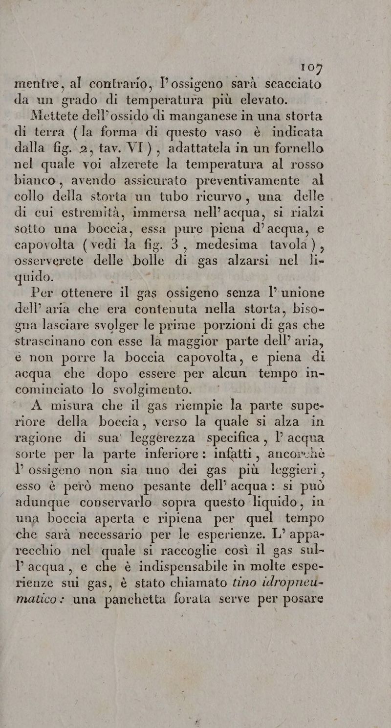 mentre, al contrario, l’ossigeno sarà scacciato da un grado di temperatura più elevato. Mettete deil’ossido di manganese in una storta di terra (la forma di questo vaso è indicata dalla fig. 2, tav. VI), adattatela in un fornello nel quale voi alzerete la temperatura al rosso bianco, avendo assicurato preventivamente al collo della storta un tubo ricurvo, una delle di cui estremità, immersa nell’ acqua, si rialzi sotto una boccia, essa pure piena d’acqua, e capovolta (vedi la fig. 3, medesima tavola), osserverete delle bolle di gas alzarsi nel li» quido. | Per ottenere il gas ossigeno senza |’ unione dell’ aria che era contenuta nella storta, biso- gna lasciare svolger le prime porzioni di gas che strascinano con esse la maggior parte dell’ aria, e non porre la boccia capovolta, e piena di acqua che dopo essere per alcun tempo in- cominciato lo svolgimento. | A misura che il gas riempie la parte supe- riore della poset: verso la quale si alza in ragione di sua’ leggerezza specifica, l’ acqua sorte per la parte lation infatti È ancorchè l’ ossigeno non sia uno dei gas più leggieri È esso è però meno pesante dell’ acqua: si può adunque conservarlo sopra questo liquido, in una boccia aperta e ripiena per quel tempo che sarà necessario per le esperienze. L’ appa- recchio nel quale si raccoglie cosi il gas sul- Pacqua, e che è ftidispensdbile à in molte espe- rienze sui gas, è stato chiamato tino idropneu-~ matico: una panchetta forata serve per posare