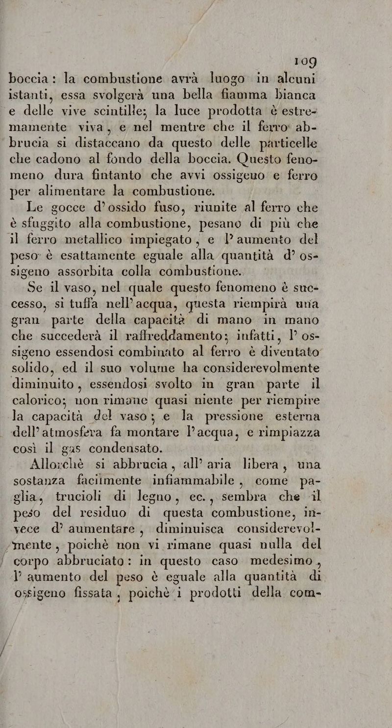 boccia: la combustione avrà luogo in alcuni istanti, essa svolgerà una bella fiamma bianca e delle vive scintille; la luce prodotta è estre- mamente viva, e nel mentre che il ferro: ab- brucia si distaccano da questo delle particelle che cadono al fondo della boccia. Questo feno- meno dura fintanto che avvi ossigeuo e ferro per alimentare la combustione. Le gocce d’ossido fuso, riunite al ferro che è rs À alla combustione, pesano di più che il du metallico impiegato, e |? aumento del peso” è esattamente eguale alla quantità d? os- sigeno assorbita colla combustione. iù il Vaso, nel quale questo fenomeno è suc- cesso, sì tuffa nell’ acqua, questa riempirà una gran parte della capacità di mano in mano che succederà il raffreddamento; infatti, 1° os- sigeno essendosi combinato al levo è divetitate: salidog ed il suo volume ha considerevolmente diminuitos, essendosi svolto in gran parte il calorico; uon rimane quasi niente per riempire la capacità del vaso; e la pressione esterna dell’ atmosfera fa montare l’acqua, e rimpiazza così il gas condensato. Aloe si abbrucia, all’ aria libera, una sostanza facilmente infiammabile , come pa- glia, trucioli di legno, ec., sembra che al peso del residuo di questa combustione, in- vece d’ aumentare, diminuisca cousiderevoi- mente, poichè non vi rimane quasi nulla del “corpo abbruciato: in questo caso medesimo , VP aumento. del peso è eguale alla quantità di ossigeno fissata, poichè i prodotti della com-