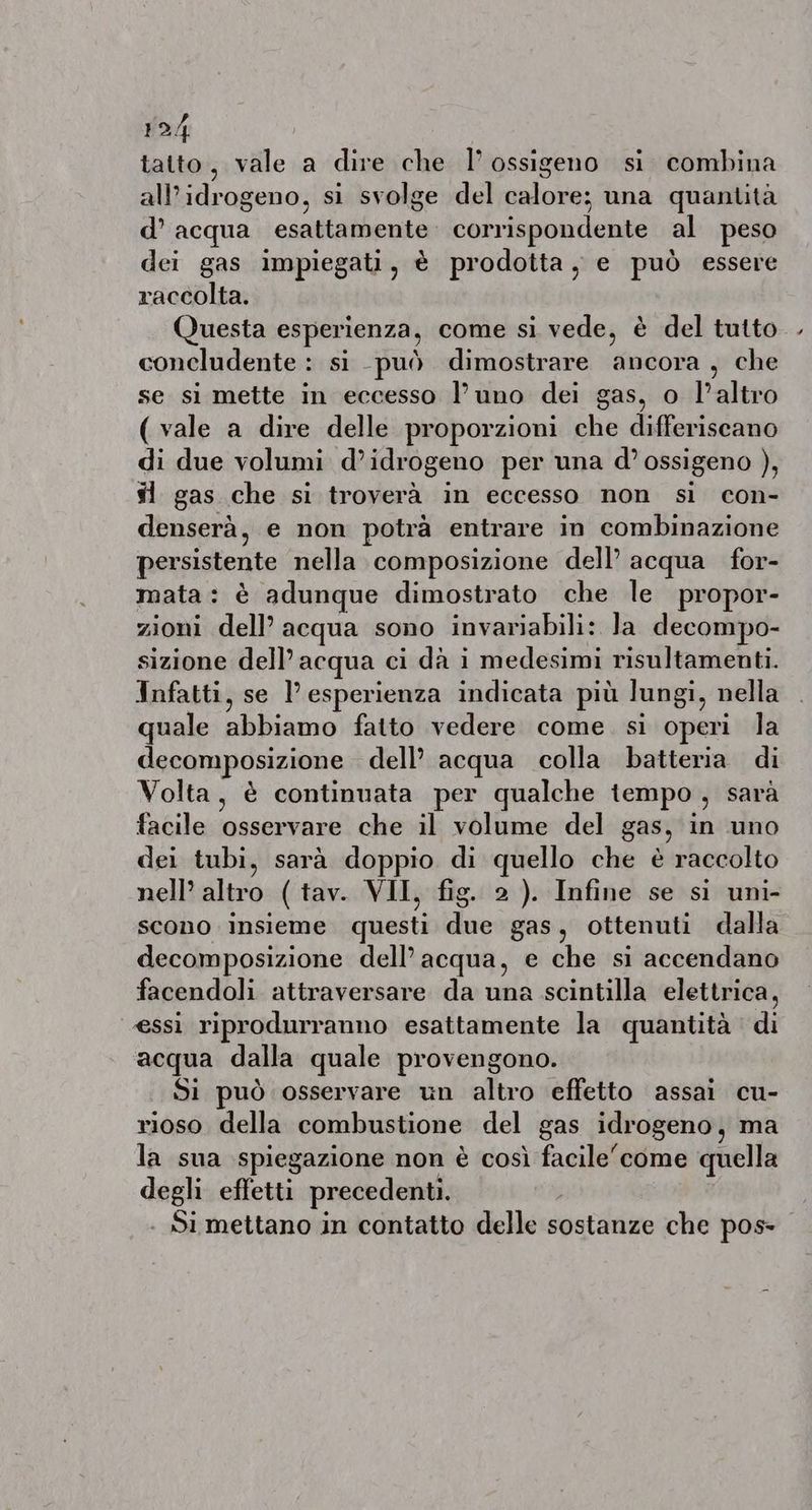 tatto, vale a dire che I’ ossigeno si combina all'idrogeno, si svolge del calore; una quantità d’ acqua esattamente. corrispondente al peso dei gas impiegati, è prodotta, e può essere raccolta. Questa ce come si vede, è del tutto concludente : si può dimostrare ancora, che se si mette in eccesso l’uno dei gas, o l’altro ( vale a dire delle proporzioni che differiscano di due volumi d’idrogeno per una @’ ossigeno ), sl gas che si troverà in eccesso non si con- denserà, e non potrà entrare in combinazione persistente nella composizione dell acqua for- mata: è adunque dimostrato che le propor- zioni dell’ acqua sono invariabili: la decompo- sizione dell’ acqua ci da 1 medesimi risultamenti. Infatti, se l’esperienza indicata più lungi, nella quale abbiamo fatto vedere come. si operi la decomposizione dell’ acqua colla batteria di Volta, è continuata per qualche tempo , sarà facile: ‘osservare’ che il: volume del gas, in uno dei tubi, sara doppio di quello che è raccolto nell’ altro ( tav. VII, fig. 2 ). Infine se si uni- scono insieme questi due gas, ottenuti dalla decomposizione dell’acqua, e che si accendano facendoli attraversare da una scintilla elettrica, essi riprodurranno esattamente la quantità di acqua dalla quale provengono. Si può osservare un altro effetto assai cu- rioso della combustione del gas idrogeno, ma la sua spiegazione non è così facitei come quella degli effetti precedenti. . Si mettano in contatto delle sostanze che pos-