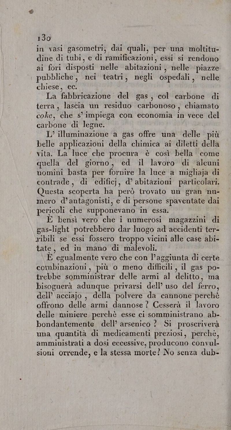 $ 130 in vasi gasometri, dai quali, per una moltitu- dine di tubi, e di ramificazioni, essi si rendono ai fori disposti nelle abitazioni, nelle piazze pubbliche, nei teatri, negli ospedali , nelle chiese, ec. La fabbricazione del gas, col carbone di terra, lascia un residuo carbonoso, chiamato coke, che s° impiega con economia in vece del carbone di legne. L’ illuminazione a gas offre una delle pit belle applicazioni della chimica ai diletti della vita. La luce che procura è così bella come quella del giorno, ed il lavoro di alcuni uomini basta per fornire la luce a migliaja di contrade, di edificj, d’ abitazioni particolari. Questa scoperta ha però trovato un gran nu- mero d’antagonisti, e di persone spaventate dai pericoli che supponevano in essa. bensì vero che i numerosi magazzini di gas-light potrebbero dar luogo ad accidenti ter- ribili se essi fossero troppo vicini alle case abi- tate, ed in mano di malevoli. E egualmente vero che con l’aggiunta di certe ee binariout: più o meno difficili, il gas po- trebbe somministrar delle armi al delitto, ma bisognerà adunque. privarsi dell’ uso del ferro, dell’ acciajo , della polvere da cannone perchè offrono delle armi dannose ? Cesserà il lavoro delle miniere perchè esse ci somministrano ab- bondantemente dell’ arsenico ? Si proscriverà una quantità di medicamenti preziosi, perché, amministrati a dosi eccessive, PRacH Cay convul- sioni orrende, e la stessa morte? No senza dub-