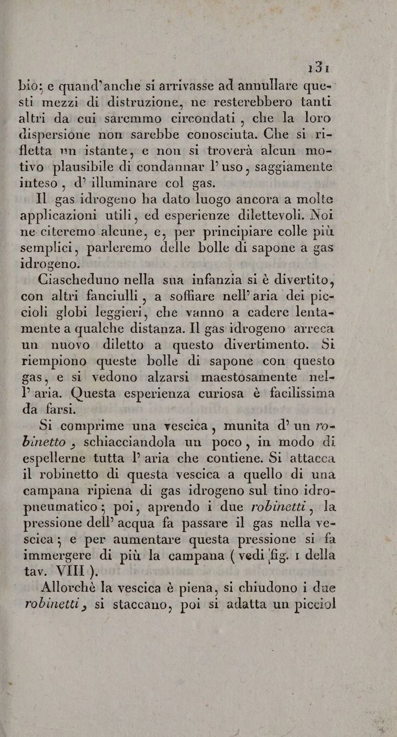 13: bio; e quand’anche si arrivasse ad annullare que- sti mezzi di distruzione, ne resterebbero tanti altri da cui saremmo circondati, che la loro dispersione non sarebbe conosciuta. Che si ri- fletta nn istante, e non si troverà alcun mo- tivo plausibile di condannar 1’ uso, saggiamente inteso, d’ illuminare col gas. Il gas idrogeno ha dato luogo ancora a molte applicazioni ils ed esperienze dilettevoli. Noi ne citeremo alcune, e, per principiare colle più semplici, parleremo delle bolle di sapone a gas idrogeno. Giaweleadhiit nella sua infanzia si è divertito, con altri fanciulli, a soffiare nell’ aria dei pic- cioli globi leggieri, che vanno a cadere lenta- mente a qualche distanza. Il gas idrogeno arreca un nuovo diletto a questo divertimento. Si riempiono queste bolle di sapone con questo gas, e si vedono alzarsi maestosamente nel- P aria. Questa esperienza curiosa è facilissima da farsi. Si comprime una vescica, munita d’ un ro- binetto , schiacciandola un poco, in modo di espellerne tutta l aria che contiene. Si attacca il robinetto di questa vescica a quello di una campana ripiena di gas idrogeno sul tino idro- pneumatico ; poi, aprendo i due robinetti, la pressione dell’ acqua fa passare il gas nella ve- scica ; e per aumentare questa pressione si fa immergere di più la campana ( vedi fig. 1 della tav. VIIL). Allorchè la vescica è piena, si chiudono i due robinetti, si staccano, poi si adatta un picciol
