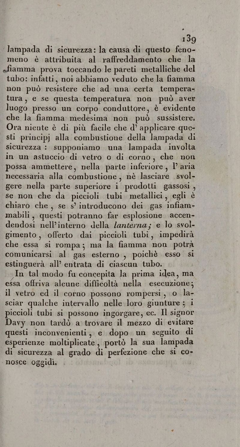 ‘lampada di sicurezza: la causa di questo feno- meno è attribuita al raffreddamento che la efiamma prova toccando le pareti metalliche del tubo: infatti, noi abbiamo veduto che la fiamma non può resistere che ad una certa tempera- tura, e se questa temperatura non può aver luogo presso un corpo conduttore, è evidente che la fiamma medesima non può. sussistere. Ora niente è di più facile che d’ applicare que- sti principj alla combustione della lampada di sicurezza : supponiamo una lampada involta in un astuccio: di vetro o di corno, che non possa ammettere, nella parte inferiore, 1’ aria necessaria alla combustione, nè lasciare svol- gere nella parte superiore i prodotti gassosi , se non che da piccioli tubi. metallici, egli è chiaro che, se s’ introducono dei gas infiam- mabili, questi potranno far esplosione accen- dendosi nell’interno della lanterna; e lo svol- gimento , offerto dai piccioli tubi, impedirà che essa si rompa; ma la fiamma non potrà comunicarsi al gas esterno, poichè esso si estinguerà all’ entrata di ciascun tubo. In tal modo fu concepita la prima idea, ma essa offriva alcune difficoltà nella esecuzione; il vetro ed il corno possono rompersi, o la- sciar qualche intervallo nelle loro giunture ; i piccioli tubi si possono ingorgare, ec. Il signor Davy non tardò a trovare il mezzo di evitare questi inconvenienti, e dopo un seguito di esperienze moltiplicate, portò la sua lampada di sicurezza al grado di perfezione che si co- ‘nosce oggidì.