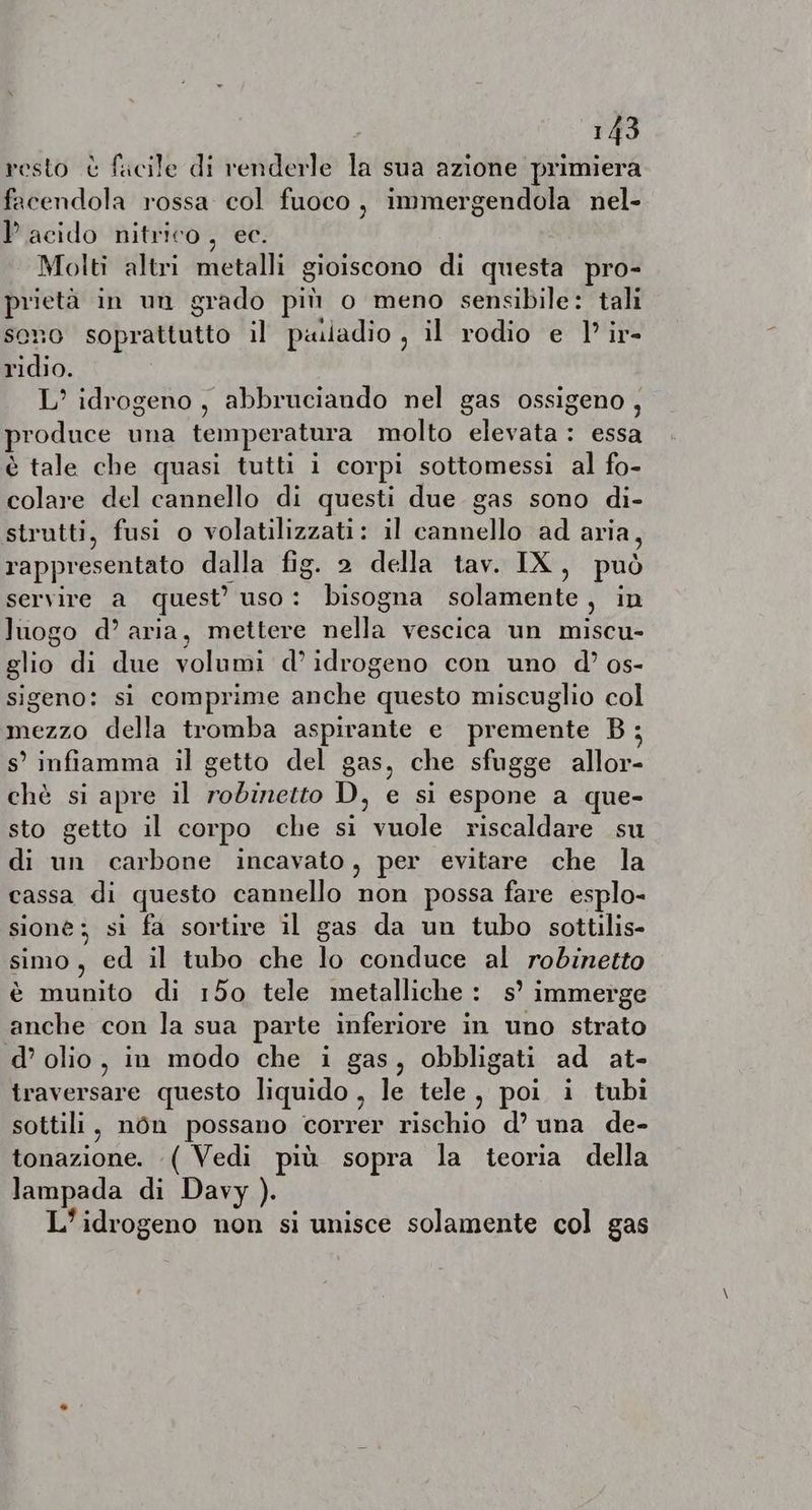 resto è facile di renderle la sua azione primiera facendola rossa col fuoco, immergendola nel- Pacido nitrico, ec. Molti altri metalli gioiscono di questa pro- prietà in un grado più o meno sensibile: tali sono soprattutto il paladio , il rodio e I’ ir- ridio. L’ idrogeno, abbruciando nel gas ossigeno, produce una temperatura molto elevata: essa è tale che quasi tutti i corpi sottomessi al fo- colare del cannello di questi due gas sono di- strutti, fusi o volatilizzati: il cannello ad aria, rappresentato dalla fig. 2 della tav. IX, può servire a quest’ uso: bisogna solamente, in luogo d’ aria, mettere nella vescica un miscu- glio di due volumi d’ idrogeno con uno d’ os- sigeno: si comprime anche questo miscuglio col mezzo della tromba aspirante e premente B; s’ infiamma il getto del gas, che sfugge allor- chè si apre il robinetto D, e si espone a que- sto getto il corpo che si vuole riscaldare su di un carbone incavato, per evitare che la cassa di questo cannello non possa fare esplo- sione: si fa sortire il gas da un tubo sottilis- simo, ed il tubo che lo conduce al robinetto è munito di 150 tele metalliche : s’ immerge anche con la sua parte inferiore in uno strato d’ olio, in modo che i gas, obbligati ad at- traversare questo liquido , le tele, poi i tubi sottili, nôn possano correr rischio d’ una de- tonazione. ( Vedi più sopra la teoria della lampada di Davy ). L’idrogeno non si unisce solamente col gas