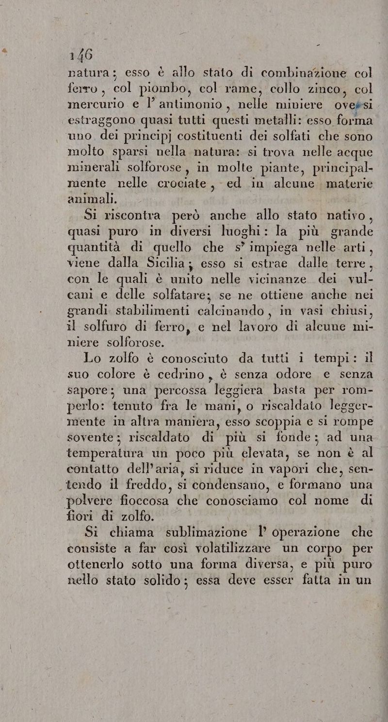 natura; esso è allo stato di combinazione col ferro, col piombo, col rame, collo zinco, col mercurio e I’ antimonio, nelle miniere oveési estraggono quasi tutti questi metalli: esso forma uno. dei principj costituenti dei solfati che sono molto sparsi nella natura: si trova nelle acque minerali solforose, in molte piante, principal. mente nelle crociate, ed in alcune materie animali. Si riscontra però anche allo stato nativo, quasi puro in diversi luoghi: la più grande quantità di quello che s°impiega nelle arti, viene dalla Sicilia; esso si estrae dalle terre, con le quali è unito nelle vicinanze. dei vul- cani e delle solfatare; se ne ottiene anche nei grandi. stabilimenti calcinando , in vasi chiusi, il solfuro di ferro, e nel lavoro di alcune mi- niere solforose. Lo zolfo è conosciuto da tutti i tempi: il suo colore è cedrino, è senza odore e senza sapore; una percossa leggiera basta per rom- perlo: tenuto fra le mani, o riscaldato legger- mente in altra maniera, esso scoppia e si rompe sovente ; riscaldato di più si fonde; ad una temperatura un poco più elevata, se non è al contatto dell’aria, si riduce in vapori che, sen- tendo il freddo, si condensano, e formano una polvere fioccosa che conosciamo col nome di fiori di zolfo. Si chiama sublimazione I operazione che consiste a far così volatilizzare un corpo per ottenerlo sotto una forma diversa, e più puro nello stato solido; essa deve esser fatta in un