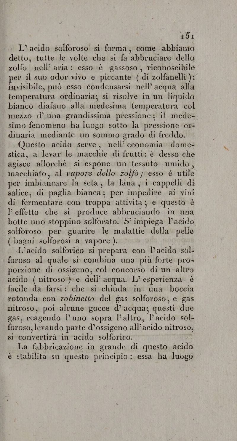 adi L° acido solforoso si forma, come abbiamo detto, tutte le volte che si fa abbruciare dello zolfo nell’ aria: esso ‘è gassoso, riconoscibile per il suo odor vivo e piccante ( di zolfanelli }:° invisibile, può esso condensarsi nell’ acqua alla temperatura ordinaria; si risolve in un liquido bianco diafano alla medesima temperatura col mezzo d’ una grandissima pressione; il mede- simo fenomeno ha luogo sotto la pressione or- dinaria mediante un sommo grado di freddo. Questo acido serve, matt: economia dome- stica, a levar le macchie di frutti: è desso che agisce allorchè si espone un tessuto umido, macchiato, al vapore dello zolfo; esso è utile per imbiancare la seta, la lana, i cappelli di salice, di paglia bianca; per impedire ai vini di fermentare con troppa attivita; e questo è effetto che si produce abbruciando in una botte uno stoppino solforato. S° impiega Pacido -solforoso per guarire le malattie della pelle ( bagni alora a vapore ). L'acido solforico si prepara con l'acido sol- foroso al quale si combina una più forte pro- porzione di ossigeno, col concorso di un altro acido ( nitroso }-e dell’ acqua. L? esperienza è facile da farsi: che si chiuda in. una boccia rotonda con robinetto del gas solforoso, e gas nitroso, poi alcune gocce d acqua; questi due gas, Se Puno sopra l’altro, T'acidorsole foroso, de parte d’ossigeno Aacido nitroso, si nette in acido Mr nus La fabbricazione in grande di questo AR è stabilita su questo principio: essa ha luogo