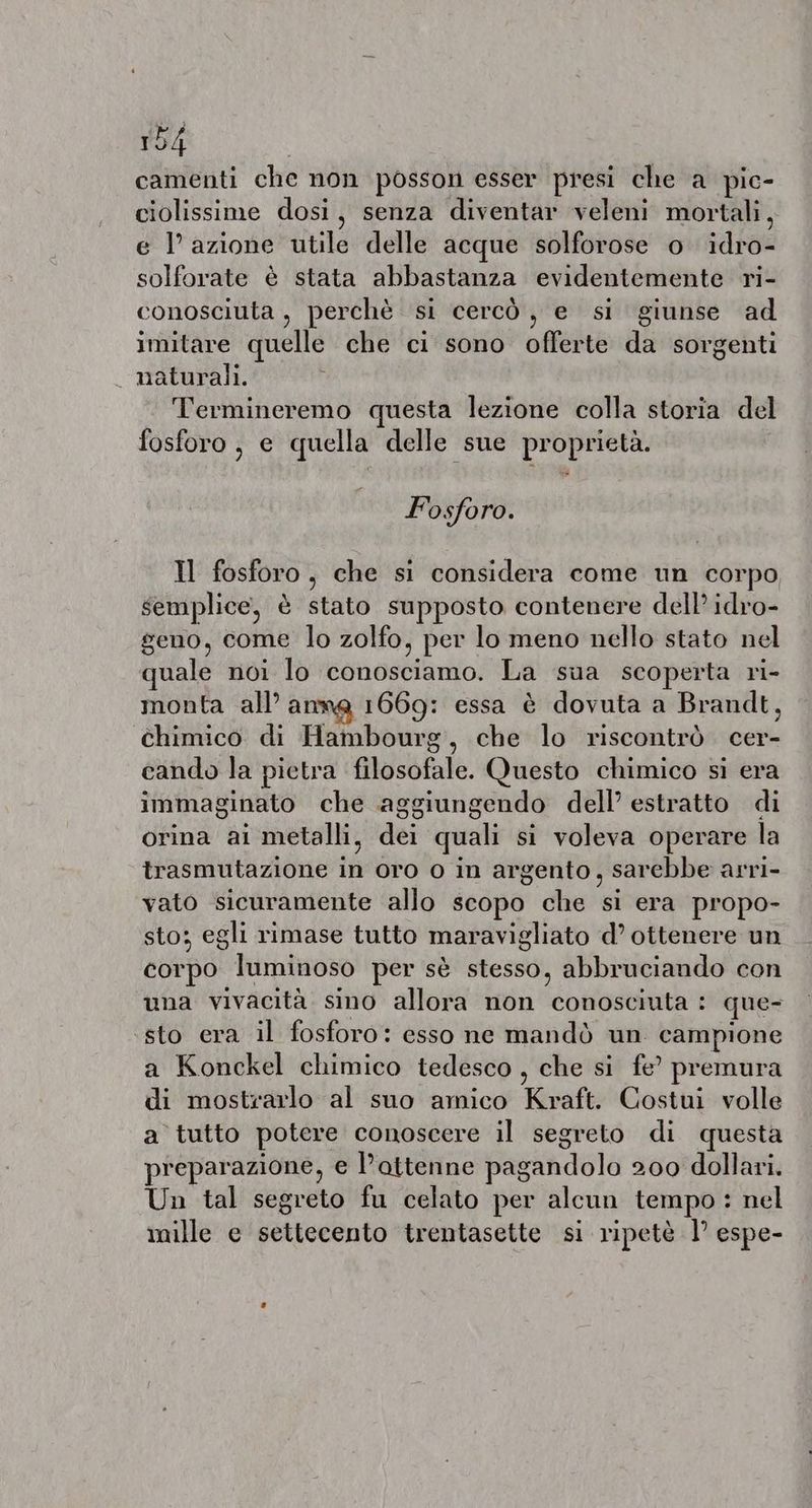 camenti che non posson esser presi che a pic- ciolissime dosi, senza diventar veleni mortali, e l’azione utile delle acque solforose o idro- solforate è stata abbastanza evidentemente ri- conosciuta, perchè si cercò, e si giunse ad imitare quelle che ci sono offerte da sorgenti _ naturali. Termineremo questa lezione colla storia del fosforo, e quella delle sue proprietà. Fosforo. Il fosforo, che si considera come un corpo semplice, è stato supposto contenere dell idro- geno, come lo zolfo, per lo meno nello stato nel quale noi lo conosciamo. La sua scoperta ri- monta all’ anne 1669: essa è dovuta a Brandt, chimico di Hambourg, che lo riscontrò cer- cando la pietra filosofale. Questo chimico si era immaginato che aggiungendo dell’ estratto di orina ai metalli, dei quali si voleva operare la trasmutazione in oro o in argento, sarebbe arri- vato sicuramente allo scopo che si era propo- sto; egli rimase tutto maravigliato d’ ottenere un corpo luminoso per sè stesso, abbruciando con una vivacità sino allora non conosciuta : que- ‘sto era il fosforo: esso ne mandò un campione a Konckel chimico tedesco , che si fe’ premura di mostrarlo al suo amico Kraft. Costui volle a tutto potere conoscere il segreto di questa preparazione, e lattenne pagandolo 200 dollari. Un tal segreto fu celato per alcun tempo : nel mille e settecento trentasette si ripetè 1° espe-