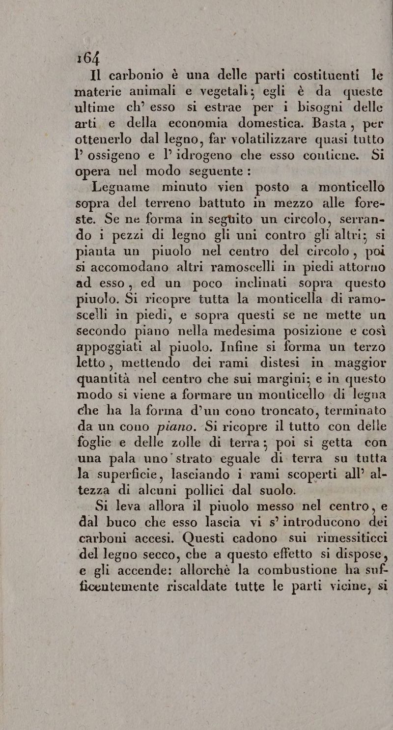 Il carbonio è una delle parti costituenti le materie animali e vegetali; egli è da queste ultime ch’ esso si estrae per i bisogni delle arti. e della economia domestica. Basta , per ottenerlo dal legno, far volatilizzare quasi tutto l’ ossigeno e I LA che esso contiene. Si opera el modo seguente : Legname minuto vien posto a monticello sopra del terreno battuto in mezzo alle fore- ste. Se ne forma in següito un circolo, serran- do i pezzi di legno gli uni contro gli altri; si pianta un piuolo nel centro del circolo, poi si accomodano altri ramoscelli in piedi attorno ad esso, ed un poco inclinati sopra questo iuolo. Si ricopre tutta la monticella di ramo- scelli in piedi, e sopra questi se ne mette un secondo piano nella medesima posizione e così appoggiati al piuolo. Infine si forma un terzo letto, hein à dei rami distesi in maggior quantità nel centro che sui margini; e in questo modo si viene a formare un monticello di legna che ha la forma d’un cono troncato, terminato da un cono piano. Si ricopre il tutto con delle foglie e delle zolle di terra; poi si getta con una pala uno' strato eguale di terra su tutta la superficie, lasdia ndo (ata scoperti all’ al- tezza di alcuni pollici dal suolo: Si leva allora il piuolo messo nel centro, e dal buco che esso lascia vi s’ introducono dé carboni accesi. Questi cadono sui rimessiticci del legno secco, che a questo effetto si dispose, e gli accende: allorchè la combustione ha suf- ficentemente riscaldate tutte le parti vicine, si